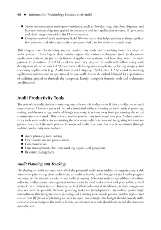 98  ◾  Information Technology Control and Audit
◾
◾ System documentation techniques—methods, such as flowcharting, data flow diagram, and
business process diagrams applied to document and test application systems, IT processes,
and their integration within the IT environment.
◾
◾ Computer-assisted audit techniques (CAATs)—software that helps auditors evaluate applica-
tion controls, and select and analyze computerized data for substantive audit tests.
This chapter starts by defining auditor productivity tools and describing how they help the
audit process. This chapter then touches upon the various techniques used to document
­
application systems, in particular financial application systems, and how they assist the audit
process. Explanations of CAATs and the role they play in the audit will follow along with
descriptions of the various CAATs used when defining audit sample size, selecting samples, and
­
reviewing applications (e.g., Audit Command Language (ACL), etc.). CAATs used in auditing
application controls and in operational reviews will then be described followed by explanations
of auditing around or through the computer. Lastly, computer forensic tools and techniques
are discussed.
Audit Productivity Tools
The core of the audit process is assessing internal controls to determine if they are effective or need
improvement. However, many of the tasks associated with performing an audit, such as planning,
testing, and documenting results, although necessary, take time away from performing the actual
control assessment work. This is where auditor productivity tools come into play. Auditor produc-
tivity tools assist auditors in automating the necessary audit functions and integrating information
gathered as part of the audit process. Examples of audit functions that may be automated through
auditor productivity tools include:
◾
◾ Audit planning and tracking
◾
◾ Documentation and presentations
◾
◾ Communication
◾
◾ Data management, electronic working papers, and groupware
◾
◾ Resource management
Audit Planning and Tracking
Developing an audit universe with all of the potential audit areas within the organization, a risk
assessment prioritizing these audit areas, an audit schedule, and a budget to track audit progress
are some of the necessary tasks in any audit planning. Solutions such as spreadsheets, database
software, and/or project management software can be used to document and plan audits, as well
as track their current status. However, each of these solutions is standalone, as their integration
may not even be possible. Because planning tasks are interdependent, an auditor productivity
tool software that integrates these planning and tracking tasks would provide quicker update and
ensure that all phases of planning are kept in sync. For example, the budget should provide suffi-
cient costs to accomplish the audit schedule, or the audit schedule should not exceed the resources
available, etc.
 