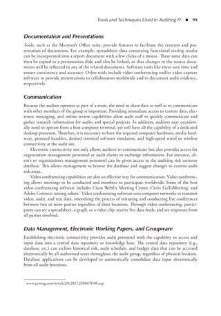 Tools and Techniques Used in Auditing IT  ◾  99
Documentation and Presentations
Tools, such as the Microsoft Office suite, provide features to facilitate the creation and pre-
sentation of documents. For example, spreadsheet data containing functional testing results
can be incorporated into a report document with a few clicks of a mouse. These same data can
then be copied to a presentation slide and also be linked, so that changes to the source docu-
ments will be reflected in any of the related documents. Software tools like these save time and
ensure consistency and accuracy. Other tools include video conferencing and/or video capture
software to provide presentations to collaborators worldwide and to document audit evidence,
respectively.
Communication
Because the auditor operates as part of a team, the need to share data as well as to communicate
with other members of the group is important. Providing immediate access to current data, elec-
tronic messaging, and online review capabilities allow audit staff to quickly communicate and
gather research information for audits and special projects. In addition, auditors may occasion-
ally need to operate from a host computer terminal, yet still have all the capability of a dedicated
­
desktop processor. Therefore, it is necessary to have the required computer hardware, media hard-
ware, protocol handlers, desired terminal software emulators, and high-speed wired or wireless
connectivity at the audit site.
Electronic connectivity not only allows auditors to communicate but also provides access for
organization management personnel or audit clients to exchange information. For instance, cli-
ent’s or organization’s management personnel can be given access to the auditing risk universe
database. This allows management to browse the database and suggest changes to current audit
risk areas.
Video conferencing capabilities are also an effective way for communication. Video conferenc-
ing allows meetings to be conducted and members to participate worldwide. Some of the best
video conferencing software includes Cisco WebEx Meeting Center, Citrix GoToMeeting, and
Adobe Connect, among others.* Video conferencing software uses computer networks to transmit
video, audit, and text data, smoothing the process of initiating and conducting live conferences
between two or more parties regardless of their locations. Through video conferencing, partici-
pants can see a spreadsheet, a graph, or a video clip; receive live data feeds; and see responses from
all parties involved.
Data Management, Electronic Working Papers, and Groupware
Establishing electronic connectivity provides audit personnel with the capability to access and
input data into a central data repository or knowledge base. The central data repository (e.g.,
database, etc.) can archive historical risk, audit schedule, and budget data that can be accessed
electronically by all authorized users throughout the audit group, regardless of physical location.
Database applications can be developed to automatically consolidate data input electronically
from all audit functions.
*	 www.pcmag.com/article2/0,2817,2388678,00.asp.
 