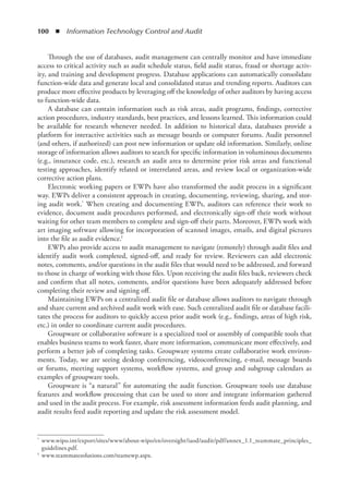 100  ◾  Information Technology Control and Audit
Through the use of databases, audit management can centrally monitor and have immediate
access to critical activity such as audit schedule status, field audit status, fraud or shortage activ-
ity, and training and development progress. Database applications can automatically consolidate
function-wide data and generate local and consolidated status and trending reports. Auditors can
produce more effective products by leveraging off the knowledge of other auditors by having access
to function-wide data.
A database can contain information such as risk areas, audit programs, findings, corrective
action procedures, industry standards, best practices, and lessons learned. This information could
be available for research whenever needed. In addition to historical data, databases provide a
platform for interactive activities such as message boards or computer forums. Audit personnel
(and others, if authorized) can post new information or update old information. Similarly, online
storage of information allows auditors to search for specific information in voluminous documents
(e.g., insurance code, etc.), research an audit area to determine prior risk areas and functional
testing approaches, identify related or interrelated areas, and review local or organization-wide
corrective action plans.
Electronic working papers or EWPs have also transformed the audit process in a significant
way. EWPs deliver a consistent approach in creating, documenting, reviewing, sharing, and stor-
ing audit work.* When creating and documenting EWPs, auditors can reference their work to
evidence, document audit procedures performed, and electronically sign-off their work without
waiting for other team members to complete and sign-off their parts. Moreover, EWPs work with
art imaging software allowing for incorporation of scanned images, emails, and digital pictures
into the file as audit evidence.†
EWPs also provide access to audit management to navigate (remotely) through audit files and
identify audit work completed, signed-off, and ready for review. Reviewers can add electronic
notes, comments, and/or questions in the audit files that would need to be addressed, and forward
to those in charge of working with those files. Upon receiving the audit files back, reviewers check
and confirm that all notes, comments, and/or questions have been adequately addressed before
completing their review and signing off.
Maintaining EWPs on a centralized audit file or database allows auditors to navigate through
and share current and archived audit work with ease. Such centralized audit file or database facili-
tates the process for auditors to quickly access prior audit work (e.g., findings, areas of high risk,
etc.) in order to coordinate current audit procedures.
Groupware or collaborative software is a specialized tool or assembly of compatible tools that
enables business teams to work faster, share more information, communicate more effectively, and
perform a better job of completing tasks. Groupware systems create collaborative work environ-
ments. Today, we are seeing desktop conferencing, videoconferencing, e-mail, message boards
or forums, meeting support systems, workflow systems, and group and subgroup calendars as
examples of groupware tools.
Groupware is “a natural” for automating the audit function. Groupware tools use database
features and workflow processing that can be used to store and integrate information gathered
and used in the audit process. For example, risk assessment information feeds audit planning, and
audit results feed audit reporting and update the risk assessment model.
*	 www.wipo.int/export/sites/www/about-wipo/en/oversight/iaod/audit/pdf/annex_1.1_teammate_principles_
guidelines.pdf.
†	 www.teammatesolutions.com/teamewp.aspx.
 