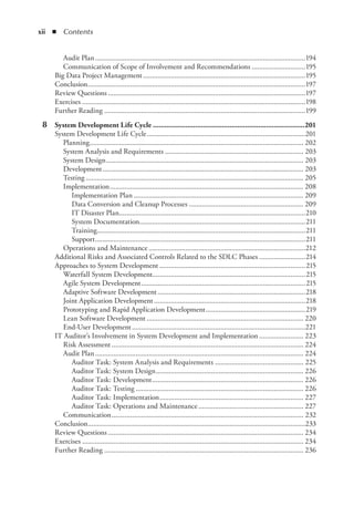 xii  ◾ Contents
Audit Plan...................................................................................................................194
Communication of Scope of Involvement and Recommendations..............................195
Big Data Project Management.........................................................................................195
Conclusion.......................................................................................................................197
Review Questions............................................................................................................197
Exercises..........................................................................................................................198
Further Reading..............................................................................................................199
	 8	 System Development Life Cycle................................................................................201
System Development Life Cycle.......................................................................................201
Planning..................................................................................................................... 202
System Analysis and Requirements............................................................................ 203
System Design............................................................................................................ 203
Development.............................................................................................................. 203
Testing....................................................................................................................... 205
Implementation.......................................................................................................... 208
Implementation Plan............................................................................................. 209
Data Conversion and Cleanup Processes............................................................... 209
IT Disaster Plan......................................................................................................210
System Documentation..........................................................................................211
Training..................................................................................................................211
Support...................................................................................................................211
Operations and Maintenance......................................................................................212
Additional Risks and Associated Controls Related to the SDLC Phases..........................214
Approaches to System Development................................................................................215
Waterfall System Development...................................................................................215
Agile System Development..........................................................................................215
Adaptive Software Development.................................................................................218
Joint Application Development...................................................................................218
Prototyping and Rapid Application Development.......................................................219
Lean Software Development...................................................................................... 220
End-User Development...............................................................................................221
IT Auditor’s Involvement in System Development and Implementation......................... 223
Risk Assessment......................................................................................................... 224
Audit Plan.................................................................................................................. 224
Auditor Task: System Analysis and Requirements................................................. 225
Auditor Task: System Design................................................................................. 226
Auditor Task: Development................................................................................... 226
Auditor Task: Testing............................................................................................ 226
Auditor Task: Implementation............................................................................... 227
Auditor Task: Operations and Maintenance.......................................................... 227
Communication......................................................................................................... 232
Conclusion.......................................................................................................................233
Review Questions........................................................................................................... 234
Exercises......................................................................................................................... 234
Further Reading............................................................................................................. 236
 