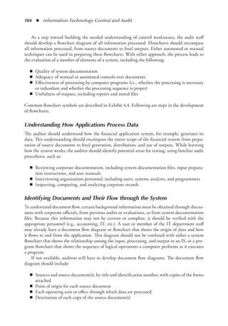104  ◾  Information Technology Control and Audit
As a step toward building the needed understanding of control weaknesses, the audit staff
should develop a flowchart diagram of all information processed. Flowcharts should encompass
all information processed, from source documents to final outputs. Either automated or manual
techniques can be used in preparing these flowcharts. With either approach, the process leads to
the evaluation of a number of elements of a system, including the following:
◾
◾ Quality of system documentation
◾
◾ Adequacy of manual or automated controls over documents
◾
◾ Effectiveness of processing by computer programs (i.e., whether the processing is necessary
or redundant and whether the processing sequence is proper)
◾
◾ Usefulness of outputs, including reports and stored files
Common flowchart symbols are described in Exhibit 4.4. Following are steps in the development
of flowcharts.
Understanding How Applications Process Data
The auditor should understand how the financial application system, for example, generates its
data. This understanding should encompass the entire scope of the financial system from prepa-
ration of source documents to final generation, distribution, and use of outputs. While learning
how the system works, the auditor should identify potential areas for testing, using familiar audit
procedures, such as:
◾
◾ Reviewing corporate documentation, including system documentation files, input prepara-
tion instructions, and user manuals
◾
◾ Interviewing organization personnel, including users, systems analysts, and programmers
◾
◾ Inspecting, comparing, and analyzing corporate records
Identifying Documents and Their Flow through the System
To understand document flow, certain background information must be obtained through discus-
sions with corporate officials, from previous audits or evaluations, or from system documentation
files. Because this information may not be current or complete, it should be verified with the
appropriate personnel (e.g., accounting, IT, etc.). A user or member of the IT department staff
may already have a document flow diagram or flowchart that shows the origin of data and how
it flows to and from the application. This diagram should not be confused with either a system
flowchart that shows the relationship among the input, processing, and output in an IS, or a pro-
gram ­
flowchart that shows the sequence of logical operations a computer performs as it executes
a program.
If not available, auditors will have to develop document flow diagrams. The document flow
diagram should include:
◾
◾ Sources and source document(s), by title and identification number, with copies of the forms
attached
◾
◾ Point of origin for each source document
◾
◾ Each operating unit or office through which data are processed
◾
◾ Destination of each copy of the source document(s)
 