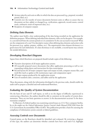 106  ◾  Information Technology Control and Audit
◾
◾ Actions taken by each unit or office in which the data are processed (e.g., prepared, recorded,
posted, filed, etc.)
◾
◾ Controls over the transfer of source documents between units or offices to assure that no
documents are lost, added, or changed (e.g., verifications, approvals, record counts, control
totals, arithmetic totals of important data, etc.)
◾
◾ Recipients of computer outputs
Defining Data Elements
The auditor must build a clear understanding of the data being recorded on the application for
definition purposes. When defining individual data elements, titles can be deceptive. For example,
is a cost derived from the current period or is it cumulative? Is the cost accrued or incurred? What
are the components of a cost? Use descriptive names when defining data elements and action verbs
for processes (e.g., update, prepare, validate, etc.). The organization’s data element dictionary is a
good source for such definitions. If a data dictionary is not available, a record layout may contain
the needed definitions.
Developing Flowchart Diagrams
Inputs from which flowcharts are prepared should include copies of the following:
◾
◾ Narrative descriptions of all major application systems
◾
◾ All manually prepared source documents that affect application processing as well as cor-
responding coding sheets and instructions for data transcription
◾
◾ Record layouts for all major computer input and output records, computer master files, and
work files (such as update or file maintenance tapes and computation tapes)
◾
◾ All major outputs produced by the application system
◾
◾ Lists of standard codes, constants, and tables used by the application
These documents, along with the information developed in the previous tasks, should enable the
audit staff to prepare a detailed and well-understood flowchart.
Evaluating the Quality of System Documentation
On the basis of user and IT staff inputs, as well as on the degree of difficulty experienced in
constructing a flowchart, the auditor should be able to comment on the quality of system docu-
mentation. There are two basic questions to answer: Is the documentation accurate? Is the docu-
mentation complete?
To illustrate, if a federal auditor was examining control issues at a U.S. Navy computer facility,
he or she might use the Federal Information Systems Controls Audit Manual (FISCAM) from the
U.S. Government Accountability Office (GAO). This publication provides a basis for assessing the
compliance of information system controls to federal guidelines.
Assessing Controls over Documents
Control points on the flowcharts should be identified and evaluated. By reviewing a diagram
of this type, the auditor can determine whether controls have been used and if so, highlight
 