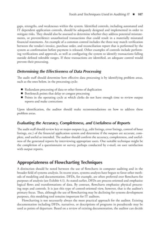 Tools and Techniques Used in Auditing IT  ◾  107
gaps, strengths, and weaknesses within the system. Identified controls, including automated and
IT dependent application controls, should be adequately designed and implemented in order to
mitigate risks. They should also be assessed to determine whether they address potential misstate-
ments, or prevent/detect unauthorized transactions that could result in a materially misstated
financial statements. An example of a common control includes the three-way match verification
between the vendor’s invoice, purchase order, and reconciliation report that is performed by the
system as confirmation before payment is released. Other examples of controls include perform-
ing verifications and approvals, as well as configuring the system to identify transactions falling
outside defined tolerable ranges. If these transactions are identified, an adequate control would
prevent their processing.
Determining the Effectiveness of Data Processing
The audit staff should determine how effective data processing is by identifying problem areas,
such as the ones below, in the processing cycle:
◾
◾ Redundant processing of data or other forms of duplication
◾
◾ Bottleneck points that delay or congest processing
◾
◾ Points in the operating cycle at which clerks do not have enough time to review output
reports and make corrections
Upon identification, the auditor should make recommendations on how to address these
problem areas.
Evaluating the Accuracy, Completeness, and Usefulness of Reports
The audit staff should review key or major outputs (e.g., edit listings, error listings, control of hour
listings, etc.) of the financial application system and determine if the outputs are accurate, com-
plete, and useful as intended. The auditor should confirm the accuracy, completeness, and useful-
ness of the generated reports by interviewing appropriate users. One suitable technique might be
the completion of a questionnaire or survey, perhaps conducted by e-mail, on user satisfaction
with output reports.
Appropriateness of Flowcharting Techniques
A distinction should be noted between the use of flowcharts in computer auditing and in the
broader field of systems analysis. In recent years, systems analysts have begun to favor other meth-
ods of modeling and documentation. DFDs, for example, are often preferred over flowcharts for
purposes of analysis (see Exhibit 4.1). As stated earlier, DFDs are process-oriented and emphasize
logical flows and transformations of data. By contrast, flowcharts emphasize physical process-
ing steps and controls. It is just this type of control-oriented view, however, that is the auditor’s
primary focus. Thus, although the use of flowcharting may be declining for systems development
purposes, this modeling tool remains important for IT auditors.
Flowcharting is not necessarily always the most practical approach for the auditor. Existing
documentation including DFDs, narratives, or descriptions of programs in pseudocode may be
used as points of departure. Based on a review of existing documentation, the auditor can decide
 
