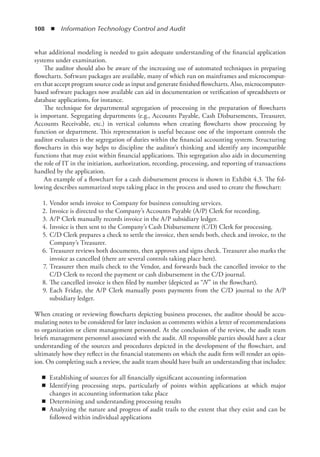 108  ◾  Information Technology Control and Audit
what additional modeling is needed to gain adequate understanding of the financial application
systems under examination.
The auditor should also be aware of the increasing use of automated techniques in preparing
flowcharts. Software packages are available, many of which run on mainframes and microcomput-
ers that accept program source code as input and generate finished flowcharts. Also, microcomputer-
based software packages now available can aid in documentation or verification of spreadsheets or
database applications, for instance.
The technique for departmental segregation of processing in the preparation of flowcharts
is important. Segregating departments (e.g., Accounts Payable, Cash Disbursements, Treasurer,
Accounts Receivable, etc.) in vertical columns when creating flowcharts show processing by
­
function or department. This representation is useful because one of the important controls the
auditor evaluates is the segregation of duties within the financial accounting system. Structuring
flowcharts in this way helps to discipline the auditor’s thinking and identify any incompatible
functions that may exist within financial applications. This segregation also aids in documenting
the role of IT in the initiation, authorization, recording, processing, and reporting of transactions
handled by the application.
An example of a flowchart for a cash disbursement process is shown in Exhibit 4.3. The fol-
lowing describes summarized steps taking place in the process and used to create the flowchart:
	 1.	Vendor sends invoice to Company for business consulting services.
	 2.	Invoice is directed to the Company’s Accounts Payable (A/P) Clerk for recording.
	 3.	A/P Clerk manually records invoice in the A/P subsidiary ledger.
	 4.	Invoice is then sent to the Company’s Cash Disbursement (C/D) Clerk for processing.
	 5.	C/D Clerk prepares a check to settle the invoice, then sends both, check and invoice, to the
Company’s Treasurer.
	 6.	Treasurer reviews both documents, then approves and signs check. Treasurer also marks the
invoice as cancelled (there are several controls taking place here).
	 7.	Treasurer then mails check to the Vendor, and forwards back the cancelled invoice to the
C/D Clerk to record the payment or cash disbursement in the C/D journal.
	 8.	The cancelled invoice is then filed by number (depicted as “N” in the flowchart).
	 9.	Each Friday, the A/P Clerk manually posts payments from the C/D journal to the A/P
­
subsidiary ledger.
When creating or reviewing flowcharts depicting business processes, the auditor should be accu-
mulating notes to be considered for later inclusion as comments within a letter of recommendations
to organization or client management personnel. At the conclusion of the review, the audit team
briefs management personnel associated with the audit. All responsible parties should have a clear
understanding of the sources and procedures depicted in the development of the flowchart, and
ultimately how they reflect in the financial statements on which the audit firm will render an opin-
ion. On completing such a review, the audit team should have built an understanding that includes:
◾
◾ Establishing of sources for all financially significant accounting information
◾
◾ Identifying processing steps, particularly of points within applications at which major
changes in accounting information take place
◾
◾ Determining and understanding processing results
◾
◾ Analyzing the nature and progress of audit trails to the extent that they exist and can be
followed within individual applications
 