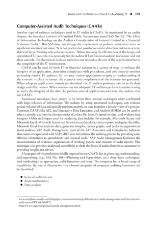 Tools and Techniques Used in Auditing IT  ◾  109
Computer-Assisted Audit Techniques (CAATs)
Another type of software techniques used in IT audits is CAATs. As mentioned in an earlier
chapter, the American Institute of Certified Public Accountants issued SAS No. 94, “The Effect
of Information Technology on the Auditor’s Consideration of Internal Control in a Financial
Statement Audit.” This SAS does not change the requirement to perform substantive tests on
significant amounts but states, “It is not practical or possible to restrict detection risk to an accept-
able level by performing only substantive tests.” When assessing the effectiveness of the design and
operation of IT controls, it is necessary for the auditor (IT or financial auditor) to evaluate and test
these controls. The decision to evaluate and test is not related to the size of the organization but to
the complexity of the IT environment.
CAATs can be used by both IT or financial auditors in a variety of ways to evaluate the
integrity of an application, determine compliance with procedures, and continuously monitor
processing results. IT auditors, for instance, review applications to gain an understanding of
the controls in place to ensure the accuracy and completeness of the information generated.
When adequate application controls are identified, the IT auditor performs tests to verify their
design and effectiveness. When controls are not adequate, IT auditors perform extensive testing
to verify the integrity of the data. To perform tests of applications and data, the auditor may
use CAATs.
Automated techniques have proven to be better than manual techniques when confronted
with large volumes of information. The auditor, by using automated techniques, can evaluate
greater volumes of data and quickly perform analysis on data to gather a broader view of a process.
Common CAATs like ACL and Interactive Data Extraction and Analysis (IDEA) can be used to
select a sample, analyze the characteristics of a data file, identify trends in data, and evaluate data
integrity. Other techniques used for analyzing data include, for example, Microsoft Access and
Microsoft Excel. Microsoft Access can be used to analyze data, create reports, and query data files.
Microsoft Excel also analyzes data, generates samples, creates graphs, and performs regression or
trend analysis. SAP Audit Management (part of the SAP Assurance and Compliance Software
that comes encapsulated with SAP GRC) also streamlines the auditing process by providing cost-
effective alternatives to spreadsheets and manual tools.* SAP Audit Management facilitates the
documentation of evidence, organization of working papers, and creation of audit reports. This
technique also provides analytical capabilities to shift the focus of audits from basic assurance to
providing insight and advice.†
A large part of the professional skills required to use CAATs lies in planning, understanding,
and supervising (e.g., SAS No. 108—Planning and Supervision, etc.) these audit techniques,
and conducting the appropriate audit functions and tests. The computer has a broad range of
capabilities. By way of illustration, three broad categories of computer auditing functions can
be identified:
◾
◾ Items of audit interest
◾
◾ Audit mathematics
◾
◾ Data analysis
*	 www.complianceweek.com/blogs/grc-announcements/sap-delivers-new-audit-management-tool-for-internal-
audit-teams#.WEhtkE0zW72.
†	 https://www.sap.com/products/audit-management.html.
 