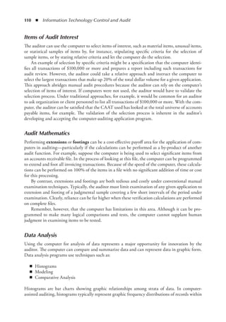 110  ◾  Information Technology Control and Audit
Items of Audit Interest
The auditor can use the computer to select items of interest, such as material items, unusual items,
or statistical samples of items by, for instance, stipulating specific criteria for the selection of
sample items, or by stating relative criteria and let the computer do the selection.
An example of selection by specific criteria might be a specification that the computer identi-
fies all transactions of $100,000 or more and prepares a report including such transactions for
audit review. However, the auditor could take a relative approach and instruct the computer to
select the largest transactions that make up 20% of the total dollar volume for a given application.
This approach abridges manual audit procedures because the auditor can rely on the computer’s
­
selection of items of interest. If computers were not used, the auditor would have to validate the
selection process. Under traditional approaches, for example, it would be common for an auditor
to ask organization or client personnel to list all transactions of $100,000 or more. With the com-
puter, the auditor can be satisfied that the CAAT used has looked at the total universe of accounts
payable items, for example. The validation of the selection process is inherent in the auditor’s
developing and accepting the computer-auditing application program.
Audit Mathematics
Performing extensions or footings can be a cost-effective payoff area for the application of com-
puters in auditing—particularly if the calculations can be performed as a by-product of another
audit function. For example, suppose the computer is being used to select significant items from
an accounts receivable file. In the process of looking at this file, the computer can be programmed
to extend and foot all invoicing transactions. Because of the speed of the computer, these calcula-
tions can be performed on 100% of the items in a file with no significant addition of time or cost
for this processing.
By contrast, extensions and footings are both tedious and costly under conventional manual
examination techniques. Typically, the auditor must limit examination of any given application to
extension and footing of a judgmental sample covering a few short intervals of the period under
examination. Clearly, reliance can be far higher when these verification calculations are performed
on complete files.
Remember, however, that the computer has limitations in this area. Although it can be pro-
grammed to make many logical comparisons and tests, the computer cannot supplant human
judgment in examining items to be tested.
Data Analysis
Using the computer for analysis of data represents a major opportunity for innovation by the
­
auditor. The computer can compare and summarize data and can represent data in graphic form.
Data analysis programs use techniques such as:
◾
◾ Histograms
◾
◾ Modeling
◾
◾ Comparative Analysis
Histograms are bar charts showing graphic relationships among strata of data. In computer-
assisted auditing, histograms typically represent graphic frequency distributions of records within
 