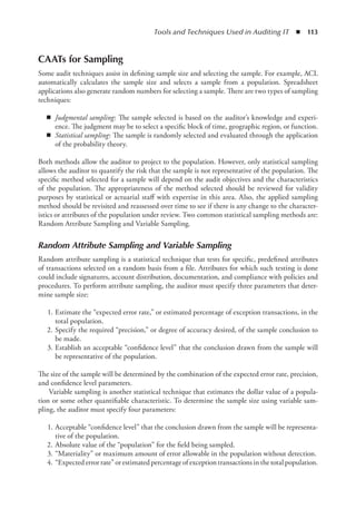 Tools and Techniques Used in Auditing IT  ◾  113
CAATs for Sampling
Some audit techniques assist in defining sample size and selecting the sample. For example, ACL
automatically calculates the sample size and selects a sample from a population. Spreadsheet
­
applications also generate random numbers for selecting a sample. There are two types of sampling
techniques:
◾
◾ Judgmental sampling: The sample selected is based on the auditor’s knowledge and experi-
ence. The judgment may be to select a specific block of time, geographic region, or function.
◾
◾ Statistical sampling: The sample is randomly selected and evaluated through the application
of the probability theory.
Both methods allow the auditor to project to the population. However, only statistical sampling
allows the auditor to quantify the risk that the sample is not representative of the population. The
specific method selected for a sample will depend on the audit objectives and the characteristics
of the population. The appropriateness of the method selected should be reviewed for validity
purposes by statistical or actuarial staff with expertise in this area. Also, the applied sampling
method should be revisited and reassessed over time to see if there is any change to the character-
istics or attributes of the population under review. Two common statistical sampling methods are:
Random Attribute Sampling and Variable Sampling.
Random Attribute Sampling and Variable Sampling
Random attribute sampling is a statistical technique that tests for specific, predefined attributes
of transactions selected on a random basis from a file. Attributes for which such testing is done
could include signatures, account distribution, documentation, and compliance with policies and
procedures. To perform attribute sampling, the auditor must specify three parameters that deter-
mine sample size:
	 1.	Estimate the “expected error rate,” or estimated percentage of exception transactions, in the
total population.
	 2.	Specify the required “precision,” or degree of accuracy desired, of the sample conclusion to
be made.
	 3.	Establish an acceptable “confidence level” that the conclusion drawn from the sample will
be representative of the population.
The size of the sample will be determined by the combination of the expected error rate, precision,
and confidence level parameters.
Variable sampling is another statistical technique that estimates the dollar value of a popula-
tion or some other quantifiable characteristic. To determine the sample size using variable sam-
pling, the auditor must specify four parameters:
	 1.	Acceptable “confidence level” that the conclusion drawn from the sample will be representa-
tive of the population.
	 2.	Absolute value of the “population” for the field being sampled.
	 3.	“Materiality” or maximum amount of error allowable in the population without detection.
	 4.	 “Expected error rate” or estimated percentage of exception transactions in the total population.
 