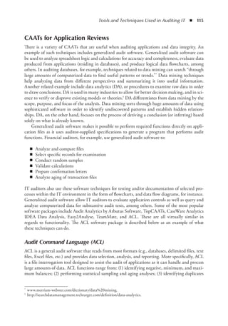 Tools and Techniques Used in Auditing IT  ◾  115
CAATs for Application Reviews
There is a variety of CAATs that are useful when auditing applications and data integrity. An
example of such techniques includes generalized audit software. Generalized audit software can
be used to analyze spreadsheet logic and calculations for accuracy and completeness, evaluate data
produced from applications (residing in databases), and produce logical data flowcharts, among
others. In auditing databases, for example, techniques related to data mining can search “through
large amounts of computerized data to find useful patterns or trends.”* Data mining techniques
help analyzing data from different perspectives and summarizing it into useful information.
Another related example include data analytics (DA), or procedures to examine raw data in order
to draw conclusions. DA is used in many industries to allow for better decision making, and in sci-
ence to verify or disprove existing models or theories.† DA differentiates from data mining by the
scope, purpose, and focus of the analysis. Data mining sorts through huge amounts of data using
sophisticated software in order to identify undiscovered patterns and establish hidden relation-
ships. DA, on the other hand, focuses on the process of deriving a conclusion (or inferring) based
solely on what is already known.
Generalized audit software makes it possible to perform required functions directly on appli-
cation files as it uses auditor-supplied specifications to generate a program that performs audit
functions. Financial auditors, for example, use generalized audit software to:
◾
◾ Analyze and compare files
◾
◾ Select specific records for examination
◾
◾ Conduct random samples
◾
◾ Validate calculations
◾
◾ Prepare confirmation letters
◾
◾ Analyze aging of transaction files
IT auditors also use these software techniques for testing and/or documentation of selected pro-
cesses within the IT environment in the form of flowcharts, and data flow diagrams, for instance.
Generalized audit software allow IT auditors to evaluate application controls as well as query and
analyze computerized data for substantive audit tests, among others. Some of the most popular
software packages include Audit Analytics by Arbutus Software, TopCAATs, CaseWare Analytics
IDEA Data Analysis, Easy2Analyse, TeamMate, and ACL. These are all virtually similar in
regards to functionality. The ACL software package is described below as an example of what
these techniques can do.
Audit Command Language (ACL)
ACL is a general audit software that reads from most formats (e.g., databases, delimited files, text
files, Excel files, etc.) and provides data selection, analysis, and reporting. More specifically, ACL
is a file interrogation tool designed to assist the audit of applications as it can handle and process
large amounts of data. ACL functions range from: (1) identifying negative, minimum, and maxi-
mum balances; (2) performing statistical sampling and aging analyses; (3) identifying duplicates
*	 www.merriam-webster.com/dictionary/data%20mining.
†	 http://searchdatamanagement.techtarget.com/definition/data-analytics.
 