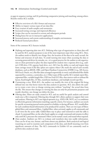 116  ◾  Information Technology Control and Audit
or gaps in sequence testing; and (4) performing comparative joining and matching; among others.
Benefits within ACL include:
◾
◾ Effective overviews of a file’s format and structure
◾
◾ Ability to import various types of raw data files
◾
◾ Easy creation of audit samples and summaries
◾
◾ Increased testing coverage and improved efficiency
◾
◾ Scripts that can be executed in current and subsequent periods
◾
◾ Dialog boxes for use in interactive applications
◾
◾ Increased process and system understanding of complex environments
◾
◾ Reduced manual procedures
Some of the common ACL features include:
◾
◾ Defining and importing data into ACL. Defining what type of organization or client data will
be used for ACL analysis purposes is one of the most important steps when using ACL. Here,
the auditor needs to identify two things: first, the location of the data to be used; second, the
format and structure of such data. To avoid running into issues when accessing the data or
accessing protected drives by mistake, etc., it is a good practice for the auditor to ask organiza-
tion or client personnel to place the data required for analysis into a separate drive (e.g., audi-
tor’s USB drive, CD, separate hard drive, etc.). ACL has the ability to read and import data
from carriage return (CR) files (plain text reports where CRs mark the end of each record);
databases, such as dBASE, DB2, and Open Database Connectivity (ODBC) (e.g., MS Access,
MS Excel, Oracle, etc.); flat files (data arranged sequentially in rows); and delimited files (fields
separated by a comma, a semicolon, etc.). Other types of files read by ACL include report files,
segmented files, variable-length files, CR/Line Feed (LF) files, data sources with or without file
layout, fixed-length files, LF files, mainframe databases, and multiple-record-type files.
◾
◾ Customizing a view. With ACL, the auditor can modify the view of the original file being
defined into one that better meets the data analysis in question. ACL also allows the audi-
tor to create a new view or change existing ones without “touching” the actual data from
the file. This means that changes to viewing the data are only for presentation purposes and
would, therefore, not change nor delete the data.
◾
◾ Filtering data. Filters are easily created in ACL and are useful for quick analysis and control
totals once a file is imported. Filtering data through ACL allows auditors to support their tests
and analyses. Filtering in ACL uses logical operators (e.g., AND, OR, NOT, etc.) as conditions
to effectively generate information matching a specific criteria. For instance, auditors can search
for specific accounting journal entries posted in a holiday or during off hours. ACL would allow
for such condition-based information to be produced for ­
analysis. There are two types of filters:
global filters and command filters. A global filter, when activated, applies to all commands and
to all views for the active table. Global filters stay in place until removed or until the table is
closed. A command filter, on the other hand, applies to a single command and remains in effect
only until ACL processes the command. Filters can be named, saved, and reused when required.
◾
◾ Data analysis. Auditors use ACL to evaluate and transform data into usable information.
Data can be of any size, format, and from almost any platform. Both analytical and logical
reasoning are used to examine each component of the data, and distill meaning even from
significant amounts of data. The ACL commands in Exhibit 4.9 are commonly used to
­
perform data analytical tasks.
 