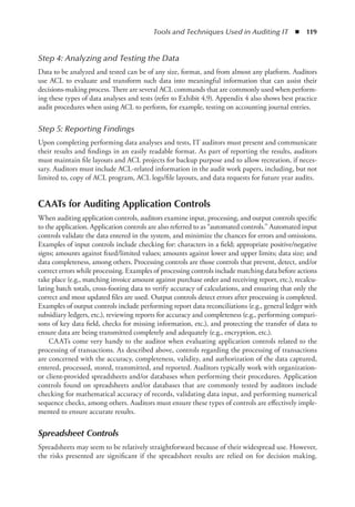 Tools and Techniques Used in Auditing IT  ◾  119
Step 4: 
Analyzing and Testing the Data
Data to be analyzed and tested can be of any size, format, and from almost any platform. Auditors
use ACL to evaluate and transform such data into meaningful information that can assist their
decisions-making process. There are several ACL commands that are commonly used when perform-
ing these types of data analyses and tests (refer to Exhibit 4.9). Appendix 4 also shows best practice
audit procedures when using ACL to perform, for example, testing on accounting journal entries.
Step 5: 
Reporting Findings
Upon completing performing data analyses and tests, IT auditors must present and communicate
their results and findings in an easily readable format. As part of reporting the results, auditors
must maintain file layouts and ACL projects for backup purpose and to allow recreation, if neces-
sary. Auditors must include ACL-related information in the audit work papers, including, but not
limited to, copy of ACL program, ACL logs/file layouts, and data requests for future year audits.
CAATs for Auditing Application Controls
When auditing application controls, auditors examine input, processing, and output controls specific
to the application. Application controls are also referred to as “automated controls.” Automated input
controls validate the data entered in the system, and minimize the chances for errors and omissions.
Examples of input controls include checking for: characters in a field; appropriate positive/negative
signs; amounts against fixed/limited values; amounts against lower and upper limits; data size; and
data completeness, among others. Processing controls are those controls that prevent, detect, and/or
correct errors while processing. Examples of processing controls include matching data before actions
take place (e.g., matching invoice amount against purchase order and receiving report, etc.), recalcu-
lating batch totals, cross-footing data to verify accuracy of calculations, and ensuring that only the
correct and most updated files are used. Output controls detect errors after processing is completed.
Examples of output controls include performing report data reconciliations (e.g., general ledger with
subsidiary ledgers, etc.), reviewing reports for accuracy and completeness (e.g., performing compari-
sons of key data field, checks for missing information, etc.), and protecting the transfer of data to
ensure data are being transmitted completely and adequately (e.g., encryption, etc.).
CAATs come very handy to the auditor when evaluating application controls related to the
processing of transactions. As described above, controls regarding the processing of transactions
are concerned with the accuracy, completeness, validity, and authorization of the data captured,
entered, processed, stored, transmitted, and reported. Auditors typically work with organization-
or client-provided spreadsheets and/or databases when performing their procedures. Application
controls found on spreadsheets and/or databases that are commonly tested by auditors include
checking for mathematical accuracy of records, validating data input, and performing numerical
sequence checks, among others. Auditors must ensure these types of controls are effectively imple-
mented to ensure accurate results.
Spreadsheet Controls
Spreadsheets may seem to be relatively straightforward because of their widespread use. However,
the risks presented are significant if the spreadsheet results are relied on for decision making.
 