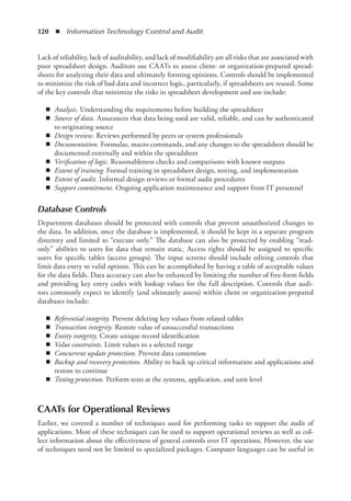 120  ◾  Information Technology Control and Audit
Lack of reliability, lack of auditability, and lack of modifiability are all risks that are associated with
poor spreadsheet design. Auditors use CAATs to assess client- or organization-prepared spread-
sheets for analyzing their data and ultimately forming opinions. Controls should be implemented
to minimize the risk of bad data and incorrect logic, particularly, if spreadsheets are reused. Some
of the key controls that minimize the risks in spreadsheet development and use include:
◾
◾ Analysis. Understanding the requirements before building the spreadsheet
◾
◾ Source of data. Assurances that data being used are valid, reliable, and can be authenticated
to originating source
◾
◾ Design review. Reviews performed by peers or system professionals
◾
◾ Documentation. Formulas, macro commands, and any changes to the spreadsheet should be
documented externally and within the spreadsheet
◾
◾ Verification of logic. Reasonableness checks and comparisons with known outputs
◾
◾ Extent of training. Formal training in spreadsheet design, testing, and implementation
◾
◾ Extent of audit. Informal design reviews or formal audit procedures
◾
◾ Support commitment. Ongoing application maintenance and support from IT personnel
Database Controls
Department databases should be protected with controls that prevent unauthorized changes to
the data. In addition, once the database is implemented, it should be kept in a separate program
directory and limited to “execute only.” The database can also be protected by enabling “read-
only” abilities to users for data that remain static. Access rights should be assigned to specific
users for specific tables (access groups). The input screens should include editing controls that
limit data entry to valid options. This can be accomplished by having a table of acceptable values
for the data fields. Data accuracy can also be enhanced by limiting the number of free-form fields
and ­
providing key entry codes with lookup values for the full description. Controls that audi-
tors ­
commonly expect to identify (and ultimately assess) within client or organization-prepared
­
databases include:
◾
◾ Referential integrity. Prevent deleting key values from related tables
◾
◾ Transaction integrity. Restore value of unsuccessful transactions
◾
◾ Entity integrity. Create unique record identification
◾
◾ Value constraints. Limit values to a selected range
◾
◾ Concurrent update protection. Prevent data contention
◾
◾ Backup and recovery protection. Ability to back up critical information and applications and
restore to continue
◾
◾ Testing protection. Perform tests at the systems, application, and unit level
CAATs for Operational Reviews
Earlier, we covered a number of techniques used for performing tasks to support the audit of
applications. Most of these techniques can be used to support operational reviews as well as col-
lect information about the effectiveness of general controls over IT operations. However, the use
of techniques need not be limited to specialized packages. Computer languages can be useful in
 