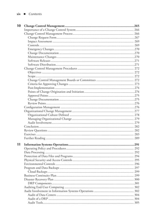 xiv  ◾ Contents
	
10	 Change Control Management...................................................................................265
Importance of a Change Control System........................................................................ 266
Change Control Management Process............................................................................ 266
Change Request Form.................................................................................................267
Impact Assessment..................................................................................................... 269
Controls..................................................................................................................... 269
Emergency Changes....................................................................................................270
Change Documentation..............................................................................................270
Maintenance Changes.................................................................................................270
Software Releases........................................................................................................271
Software Distribution..................................................................................................271
Change Control Management Procedures...................................................................... 272
Objectives.................................................................................................................. 272
Scope.......................................................................................................................... 272
Change Control Management Boards or Committees............................................... 272
Criteria for Approving Changes................................................................................. 273
Post-Implementation...................................................................................................274
Points of Change Origination and Initiation...............................................................274
Approval Points...........................................................................................................275
Change Documentation..............................................................................................275
Review Points..............................................................................................................276
Configuration Management............................................................................................276
Organizational Change Management............................................................................. 277
Organizational Culture Defined................................................................................ 278
Managing Organizational Change............................................................................. 279
Audit Involvement...................................................................................................... 279
Conclusion...................................................................................................................... 282
Review Questions........................................................................................................... 282
Exercises......................................................................................................................... 283
Further Reading............................................................................................................. 289
	
11	 Information Systems Operations...............................................................................291
Operating Policy and Procedures.................................................................................... 292
Data Processing.............................................................................................................. 292
Protection of Data Files and Programs............................................................................ 294
Physical Security and Access Controls............................................................................ 295
Environmental Controls................................................................................................. 296
Program and Data Backups............................................................................................ 297
Cloud Backups........................................................................................................... 299
Business Continuity Plan................................................................................................ 299
Disaster Recovery Plan................................................................................................... 300
DRP Components.......................................................................................................301
Auditing End-User Computing...................................................................................... 302
Audit Involvement in Information Systems Operations.................................................. 302
Audit of Data Centers................................................................................................ 304
Audit of a DRP.......................................................................................................... 304
Audit Tools................................................................................................................ 305
 