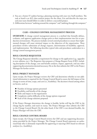 Tools and Techniques Used in Auditing IT  ◾  127
	 2.	You are a Senior IT auditor having a planning meeting with your two Staff members. The
task at hand is an ACL data analysis project for the client. List and describe the steps you
and your team should follow in order to deliver a successful project.
	 3.	Differentiate between “auditing around the computer” and “auditing through the computer.”
CASE—CHANGE CONTROL MANAGEMENT PROCESS
OVERVIEW: A change control management process is a method that formally defines,
evaluates, and approves application changes prior to their implementation into live or pro-
duction environments. The process includes several control procedures to ensure that imple-
mented changes will cause minimal impact to the objectives of the organization. These
procedures involve submission of change requests, determination of feasibility, approval,
and implementation. The following describes typical roles and procedures undertaken in a
change control management process.
ROLE: CHANGE REQUESTER
The Change Requester identifies a requirement for change to the application (e.g., upgrades
to new editions, etc.). The Requester then prepares a Change Request Form (CRF), includ-
ing description of the change, cost and benefits analyses, impact, approvals, and any other
supporting documentation deemed necessary. He or she then submits the CRF to the Project
Manager for further review.
ROLE: PROJECT MANAGER
Upon receipt, the Project Manager reviews the CRF and determines whether or not addi-
tional information is required for the Change Control Board to assess the full impact of the
change in terms of time, scope, and cost (i.e., feasibility). The decision is based among others
on factors, such as:
◾
◾ Number of change options presented
◾
◾ Feasibility and benefits of the change
◾
◾ Risks and impact to the organization
◾
◾ Complexity and/or difficulty of the change options requested
◾
◾ Scale of the change solutions proposed
If the Project Manager determines the change is feasible, he/she will log the CRF in the
change log by number, and track its status. The Project Manager then submits the CRF
to the Change Control Board. On the other hand, if the CRF is not deemed feasible, the
Project Manager will close the CRF.
ROLE: CHANGE CONTROL BOARD
Upon receipt, the Change Control Board reviews the CRF and any supporting documen-
tation provided by the Project Manager. The Change Control Board represents an autho-
rized body who is ultimately responsible for approving or rejecting CRFs based on relevant
­
analyses (i.e., feasibility).
 