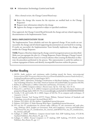 128  ◾  Information Technology Control and Audit
Further Reading
	 1.	AICPA. Audit analytics and continuous audit—Looking toward the future, www.aicpa.org/
InterestAreas/FRC/AssuranceAdvisoryServices/DownloadableDocuments/AuditAnalytics_
LookingTowardFuture.pdf (accessed August 2017).
	 2.	AICPA. (2007). Information Technology Considerations in Risk-Based Auditing: A Strategic Overview,
Top Technology Initiatives. New York: American Institute of Certified Public Accountants (AICPA).
	 3.	Barbin, D. and Patzakis, J. (2002). Cybercrime and forensics. IS Control J., 3, 25–27.
	 4.	Bates, T. J. (2000). Computer evidence—Recent issues. Inf. Sec. Tech. Rep., 5(2), 15–22.
	 5.	Braun, R. L. and Davis, H. E. (2003). Computer-assisted audit tools and techniques: Analysis and
perspectives.Manage.Audit.J.,18(9),725–731.www.emeraldinsight.com/doi/full/10.1108/02686900310500488
	 6.	Cerullo, V. M. and Cerullo, M. J. (2003). Impact of SAS No. 94 on computer audit techniques. IS
Control J., 1, 53–57.
	 7.	Computer Forensic Tool Testing (CFTT) Project Website, National Institute of Standards and
Technology, www.cftt.nist.gov/ (accessed March 2017).
	 8.	Deloitte, LLP (2014). ACL for Auditors. Unpublished internal document.
	 9.	Deloitte, LLP (2014). IT Audit Planning Work Papers. Unpublished internal document.
	 10.	EY’s ten key IT considerations for internal audit—Effective IT risk assessment and audit plan-
ning. (February 2013). Insights on Governance, Risk and Compliance, www.ey.com/Publication/
vwLUAssets/Ten_key_IT_considerations_for_internal_audit/$FILE/Ten_key_IT_considerations_
for_internal_audit.pdf
	 11.	Gallegos, F. (2001). WebMetrics: Computer-Assisted Audit Tools, EDP Auditing Series, #73-20-50,
Auerbach Publishers, Boca Raton, FL, pp. 1–16.
	 12.	Gallegos, F. (2002). Personal Computers in IT Auditing, EDP Auditing, #73-20-05, Auerbach
Publishers, Boca Raton, FL, pp. 1–7.
After a formal review, the Change Control Board may:
◾
◾ Reject the change (the reasons for the rejection are notified back to the Change
Requester)
◾
◾ Request more information related to the change
◾
◾ Approve the change as requested or subject to specified conditions
Once approved, the Change Control Board forwards the change and any related supporting
documentation to the Implementation Team.
ROLE: IMPLEMENTATION TEAM
The Implementation Team schedules and tests the approved change. If test results are not
successful, the change and all related supporting documentation are sent back for re-testing.
If results are successful, the Implementation Team formally implements the change, and
notifies the Change Requester.
TASK: Prepare a flowchart depicting the change control management process just described.
Make sure you segregate the roles (i.e., Change Requester, Project Manager, Change Control
Board, and Implementation Team) in vertical columns when creating the flowchart to illus-
trate the procedures performed in the process. This representation is useful for auditors to
evaluate segregation of duties and identify incompatible functions within the process.
 