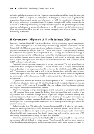 134  ◾  Information Technology Control and Audit
and other global governance standards. Organizations around the world are using the principles
defined in COBIT to improve IT performance. A strategy is a formal vision to guide in the
acquisition, allocation, and management of resources to fulfill the organization’s objectives. An
IT strategy, for instance, is part of the overall corporate strategy for IT and includes the future
direction of technology in fulfilling the organization’s objectives. IT governance provides the
structure and direction to achieve the alignment of the IT strategy with the business strategy.
Close alignment of the IT strategy with the business strategy is essential to the success of a well-
functioning partnership.
IT Governance—Alignment of IT with Business Objectives
In a survey conducted by the IT Governance Institute, 94% of participating organizations consid-
ered IT to be very important to the overall organization strategy. The same survey noted that the
higher the level of IT governance maturity, the higher the return on IT investment. To achieve IT
governance maturity and a higher return on IT investment requires a close partnership between
IT and business management. Close alignment of the IT strategy with the business strategy is
essential to the success of a well-functioning partnership. It is important for the organization to
understand the business it supports and for the business to understand the technology it uses. For
this to happen, the organization must have a seat at the table with the Chief Executive Officer
(CEO) and other business leaders.
Communicating with senior management is not an easy task as IT is only a small portion
of the issues faced by organizations today. IT leaders must be seen as valuable members of the
team, and not just as service providers. For this to happen, the Chief Information Officer (CIO)
and IT management must first seek to understand the business issues and offer proactive solu-
tions to the organization’s needs. IT management must also have a clear understanding of their
current strengths and weaknesses and be able to communicate this information to the business
management.
IT governance provides the structure to achieve alignment of the IT activities and processes
with business objectives, incorporate IT into the enterprise risk management program, manage
the performance of IT, ensure the delivery of IT value, and make certain of regulatory compliance
and adequate implementation of internal controls.
Effectively managing an organization requires a solid foundation of governance and control
over IT resources. Governance guides the decision rights, accountability, and behaviors of an
organization. This is controlled through a series of processes and procedures that identify who
can make decisions, what decisions can be made, how decisions are made, how investments are
managed, and how results are measured. Implemented effectively, IT governance allows IT activi-
ties and processes to be in alignment with the direction set by the governance body to achieve the
enterprise objectives.
Delivering value from IT is a joint effort between business and IT to develop the right require-
ments and work together for successful delivery of the promised benefits. To be effective, the
Board of Directors (Board), an organization’s governing body including the audit committee to
whom the chief audit executive may functionally report, must understand the current state of IT
and actively participate in establishing the future direction of IT.
Effectively communicating with the Board about IT is not always easy. IT is a very complex
environment, which is difficult to explain to non-IT professionals. In addition, many members
of the Board or senior management will have their own issues and a vested interest in certain IT
 
