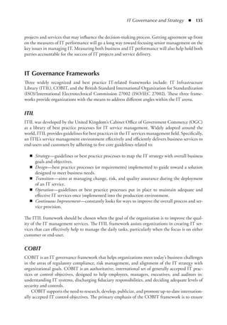 IT Governance and Strategy  ◾  135
projects and services that may influence the decision-making process. Getting agreement up front
on the measures of IT performance will go a long way toward focusing senior management on the
key issues in managing IT. Measuring both business and IT performance will also help hold both
parties accountable for the success of IT projects and service delivery.
IT Governance Frameworks
Three widely recognized and best practice IT-related frameworks include: IT Infrastructure
Library (ITIL), COBIT, and the British Standard International Organization for Standardization
(ISO)/International Electrotechnical Commission 27002 (ISO/IEC 27002). These three frame-
works provide organizations with the means to address different angles within the IT arena.
ITIL
ITIL was developed by the United Kingdom’s Cabinet Office of Government Commerce (OGC)
as a library of best practice processes for IT service management. Widely adopted around the
world, ITIL provides guidelines for best practices in the IT services management field. Specifically,
an ITIL’s service management environment effectively and efficiently delivers business services to
end-users and customers by adhering to five core guidelines related to:
◾
◾ Strategy—guidelines or best practice processes to map the IT strategy with overall business
goals and objectives.
◾
◾ Design—best practice processes (or requirements) implemented to guide toward a solution
designed to meet business needs.
◾
◾ Transition—aims at managing change, risk, and quality assurance during the deployment
of an IT service.
◾
◾ Operation—guidelines or best practice processes put in place to maintain adequate and
effective IT services once implemented into the production environment.
◾
◾ Continuous Improvement—constantly looks for ways to improve the overall process and ser-
vice provision.
The ITIL framework should be chosen when the goal of the organization is to improve the qual-
ity of the IT management services. The ITIL framework assists organizations in creating IT ser-
vices that can effectively help to manage the daily tasks, particularly when the focus is on either
­
customer or end-user.
COBIT
COBIT is an IT governance framework that helps organizations meet today’s business challenges
in the areas of regulatory compliance, risk management, and alignment of the IT strategy with
organizational goals. COBIT is an authoritative, international set of generally accepted IT prac-
tices or control objectives, designed to help employees, managers, executives, and auditors in:
understanding IT systems, discharging fiduciary responsibilities, and deciding adequate levels of
security and controls.
COBIT supports the need to research, develop, publicize, and promote up-to-date internation-
ally accepted IT control objectives. The primary emphasis of the COBIT framework is to ensure
 