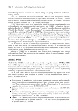 136  ◾  Information Technology Control and Audit
that technology provides businesses with relevant, timely, and quality information for decision-
making purposes.
The COBIT framework, now on its fifth edition (COBIT 5), allows management to bench-
mark its environment and compare it to other organizations. IT auditors can also use COBIT to
substantiate their internal control assessments and opinions. Because the framework is compre-
hensive, it provides assurances that IT security and controls exist.
COBIT 5 helps organizations create optimal value from IT by maintaining a balance between
realizing benefits and optimizing risk levels and resource use. COBIT 5 is based on five prin-
ciples (see Exhibit 3.2). COBIT 5 considers the IT needs of internal and external stakeholders
(Principle 1), while fully covering the organization’s governance and management of informa-
tion and related technology (Principle 2). COBIT 5 provides an integrated framework that aligns
and integrates easily with other frameworks (e.g., Committee of Sponsoring Organizations of the
Treadway Commission-Enterprise Risk Management (COSO-ERM), etc.), standards, and best
practices used (Principle 3). COBIT 5 enables IT to be governed and managed in a holistic man-
ner for the entire organization (Principle 4). Lastly, COBIT 5 assists organizations in adequately
separating governance from management objectives (Principle 5).
The framework is valuable for all size types organizations, including commercial, not-for-
profit, or in the public sector. The comprehensive framework provides a set of control objectives
that not only helps IT management and governance professionals manage their IT operations but
also IT auditors in their quests for examining those objectives.
Selection of COBIT may be appropriate when the goal of the organization is not only to
understand and align IT and business objectives but also to address the areas of regulatory compli-
ance and risk management.
ISO/IEC 27002
The ISO/IEC 27002 framework is a global standard (used together with the ISO/IEC 27001
framework) that provides best practice recommendations related to the management of informa-
tion security. The standard applies to those in charge of initiating, implementing, and/or main-
taining information security management systems. This framework also assists in implementing
commonly accepted information security controls and procedures.
The ISO/IEC 27000 family of standards includes techniques that help organizations secure
their information assets. Some standards, in addition to the one mentioned above, involve IT
security techniques related to:
◾
◾ Requirements for establishing, implementing, maintaining, assessing, and continually
improving an information security management system within the context of the organiza-
tion. These requirements are generic and are intended to be applicable to all organizations,
regardless of type, size, or nature. (ISO/IEC 27001:2013)
◾
◾ Guidance for information security management system implementation. (ISO/IEC DIS
27003)
◾
◾ Guidelines for implementing information security management (i.e., initiating, imple-
menting, maintaining, and improving information security) for inter-sector and inter-­
organizational communications. (ISO/IEC 27010:2015)
◾
◾ ISO/IEC 27013:2015. Guidance on the integrated implementation of an information secu-
rity management system, as specified in ISO/IEC 27001, and a service management system,
as specified in ISO/IEC 20000-1.
 