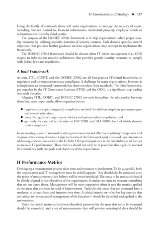 IT Governance and Strategy  ◾  137
Using the family of standards above will assist organizations to manage the security of assets,
including, but not limited to, financial information, intellectual property, employee details or
information entrusted by third parties.
The purpose of the ISO/IEC 27002 framework is to help organizations select proper secu-
rity measures by utilizing available domains of security controls. Each domain specifies control
objectives that provides further guidance on how organizations may attempt to implement the
framework.
The ISO/IEC 27002 framework should be chosen when IT senior management (i.e., CIO)
targets an information security architecture that provides generic security measures to comply
with federal laws and regulations.
A Joint Framework
As seen, ITIL, COBIT, and the ISO/IEC 27002 are all best-practice IT-related frameworks to
regulatory and corporate governance compliance. A challenge for many organizations, however, is
to implement an integrated framework that draws on these three standards. The Joint Framework,
put together by the IT Governance Institute (ITGI) and the OGC, is a significant step leading
into such direction.
Aligning ITIL, COBIT, and ISO/IEC 27002 not only formalizes the relationship between
them but, most importantly, allows organizations to:
◾
◾ implement a single, integrated, compliance method that delivers corporate governance gen-
eral control objectives;
◾
◾ meet the regulatory requirements of data and privacy-related regulation; and
◾
◾ get ready for external certification to ISO 27001 and ISO 20000, both of which demon-
strate compliance.
Implementing a joint framework leads organizations toward effective regulatory compliance and
improves their competitiveness. Implementation of the frameworks just discussed is paramount in
addressing relevant areas within the IT field. Of equal importance is the establishment of metrics
to measure IT performance. These metrics should not only be in place but also regularly assessed
for consistency with the goals and objectives of the organization.
IT Performance Metrics
Developing a measurement process takes time and resources to implement. To be successful, both
the organization and IT management must be in full support. They should also be consulted as to
the types of measurements they believe will be most beneficial. The areas to be measured should
be closely aligned to the objectives of the organization. It makes no sense to measure something
that no one cares about. Management will be most supportive when it sees the metrics applied
to the areas that are most in need of improvement. Typically, the areas that are measured have a
tendency to attract focus and improve over time. A critical metric set—the few key metrics that
are critical to the successful management of the function—should be identified and applied to the
environment.
Once the critical metric set has been identified, personnel in the areas that are to be measured
should be consulted, and a set of measurements that will provide meaningful data should be
 