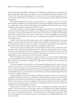138  ◾  Information Technology Control and Audit
devised. Personnel responsible for doing the work should select the best means to measure the
quality and productivity of their work. Metrics that are developed should only be applied to data
that are both measurable and meaningful. It is useless to waste time on developing measures on
areas that do not fall within the critical metric set, as these measures will not satisfy the needs of
management.
After initial implementation of the first measurements, it is important to show the results.
Data should be compiled over a predefined period, and results should be provided to management
on a regular basis. As the metrics database grows, the reliability of the data will increase and the
usefulness of the reports to management will also increase.
Although it is quite easy to get management to support metrics (if they are informed as to what
metrics are and the impact they can have), it is also difficult to get management support if they
are skeptical or have not been educated on the matter. In this situation, a different task should be
taken. First, management must be made to realize that it is next to impossible to manage what
cannot be or is not measured. The easiest way to strengthen this argument is to back it up with
some sample metrics.
Second, survey data from other organizations can be compiled and presented to encourage
adoption of a metrics frame of mind. For sample metrics, identify several areas that can be mea-
sured and provide reports on these areas. Again, it is important to provide short-term payback to
show results and continue to produce reports showing progress in those areas.
Once all metric data are gathered, it must be presented in a format that is easy for the reader
to understand. A combination of graphics and text is important to illustrate the context and per-
formance trends. The reports must stress the progress in the areas selected for measurement. This
is a key point in that it shows short-term results in the long-term measurement process. Areas of
improvement must be stressed to show that the process is working.
When management has accepted the concept of metrics, it is time to begin implementing
some measurements in critical areas. During this step of the measurement process, it is important
to be sensitive to the resistance to change. The implementation of metrics causes uneasiness and
fear in the ranks.
The most important rule to remember in the design and implementation of a metric is that in
all cases, the area that is to be measured must help in the development of the metrics. This will
create a sense of ownership over the measurements and will ease the resistance to their implemen-
tation. The group should be informed as to the needs of management and should be empowered
to develop the metrics to meet the need. This will result in more relevant data being produced and
an increase in quality in that area.
The second important rule to remember in the design and implementation of a metric is that it
is absolutely vital that the measures are applied to events and processes, and never to individuals.
If people get the idea that their performance is being measured, they will be less likely to comply
with the metrics process. It must be explicitly stated that the results of the metrics will not be
used to measure the productivity or effectiveness of individuals, but of the processes used by the
individuals to create their products or services.
Keeping these two rules in mind, the next step is to identify the attributes of an effective
measure. An effective measure must be able to pass tests of reliability and validity. Reliability
defines consistency of a measure, and validity determines the degree to which it actually mea-
sures what it was intended to measure. The measure must be meaningful and provide useful
data to management. An example to measure IT performance is through implementing a bal-
anced scorecard.
 