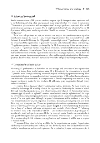 IT Governance and Strategy  ◾  139
IT Balanced Scorecard
As the implementation of IT systems continues to grow rapidly in organizations, questions such
as the following are being asked (and assessed) more frequently than ever before: Is our current
IT investment plan consistent with the organization’s strategic goals and objectives? Was the IT
application just developed a success? Was it implemented effectively and efficiently? Is our IT
department adding value to the organization? Should our current IT services be outsourced to
third parties?
These types of questions are not uncommon, and support the continuous needs organiza-
tions have to measure the value of IT and evaluate its performance. This is essentially what an IT
Balanced Scorecard (IBS) does. An IBS provides an overall picture of IT performance aligned to
the objectives of the organization. It specifically measures and evaluates IT-related activities (e.g.,
IT application projects, functions performed by the IT department, etc.) from various perspec-
tives, such as IT-generated business value, future orientation, operational efficiency and effective-
ness, and end-user service satisfaction. These perspectives are then translated into corresponding
metrics that reconcile with the organization’s mission and strategic objectives. Results from the
metrics are assessed for adequacy against target values and/or organization initiatives. The four per-
spectives, described next, should be periodically revised for adequacy by management personnel.
IT-Generated Business Value
Measuring IT performance is dependent on the strategy and objectives of the organization.
However, it comes down to the business value IT is delivering to the organization. In general,
IT provides value through delivering successful projects and keeping operations running. If an
organization is looking for reduced costs, it may measure the cost of IT and the business function
cost before and after automation. If an organization is focused on growing new markets, it may
measure the time to market for new products. IT adds value to an organization through project
and service delivery.
IT projects deliver business value by automating business processes. As these projects are
enabled by technology, IT is adding value to the organization. Measuring the amount of benefit
delivered from these projects is one way of representing the value of IT. Automating business
processes typically results in higher IT costs and lower business costs (or higher revenue). An origi-
nal application development project’s business case made certain assumptions about the cost and
benefit of the new application. Although the project’s business case will be validated as part of the
post-implementation review, it is important to continue measuring the ongoing costs over time.
There may be a perception that IT costs are growing without the recognition that business costs
should be dropping or revenue growing by a greater margin. It is important to keep this informa-
tion in front of the Board and senior management as a reminder of the value of IT. Delivering
the promised value is the responsibility of both IT and the business functions. Reporting on the
actual results holds both parties accountable for the expected results. Another measure of value is
how quickly the organization can respond to new business opportunities. If IT has been success-
ful at implementing flexible infrastructure, applications, and processes, it will be able to respond
to business needs.
IT services deliver value by being available for the organization as needed. Organizations
rely heavily on automated systems to function on a day-to-day basis. The failure of these systems
results in loss of revenue or increased expense to the organization. A more positive perspective is
 