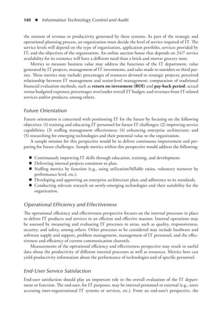 140  ◾  Information Technology Control and Audit
the amount of revenue or productivity generated by these systems. As part of the strategic and
operational planning process, an organization must decide the level of service required of IT. The
service levels will depend on the type of organization, application portfolio, services provided by
IT, and the objectives of the organization. An online auction house that depends on 24/7 service
availability for its existence will have a different need than a brick and mortar grocery store.
Metrics to measure business value may address the functions of the IT department, value
generated by IT projects, management of IT investments, and sales made to outsiders or third par-
ties. These metrics may include: percentages of resources devoted to strategic projects; perceived
relationship between IT management and senior-level management; computation of traditional
financial evaluation methods, such as return on investment (ROI) and pay-back period; actual
versus budgeted expenses; percentages over/under overall IT budget; and revenues from IT-related
services and/or products; among others.
Future Orientation
Future orientation is concerned with positioning IT for the future by focusing on the ­
following
objectives: (1) training and educating IT personnel for future IT challenges; (2) improving ­
service
capabilities; (3) staffing management effectiveness; (4) enhancing enterprise architecture; and
(5) researching for emerging technologies and their potential value to the organization.
A sample mission for this perspective would be to deliver continuous improvement and pre-
paring for future challenges. Sample metrics within this perspective would address the following:
◾
◾ Continuously improving IT skills through education, training, and development.
◾
◾ Delivering internal projects consistent to plan.
◾
◾ Staffing metrics by function (e.g., using utilization/billable ratios, voluntary turnover by
performance level, etc.).
◾
◾ Developing and approving an enterprise architecture plan, and adherence to its standards.
◾
◾ Conducting relevant research on newly-emerging technologies and their suitability for the
organization.
Operational Efficiency and Effectiveness
The operational efficiency and effectiveness perspective focuses on the internal processes in place
to deliver IT products and services in an efficient and effective manner. Internal operations may
be assessed by measuring and evaluating IT processes in areas, such as quality, responsiveness,
security, and safety, among others. Other processes to be considered may include hardware and
software supply and support, problem management, management of IT personnel, and the effec-
tiveness and efficiency of current communication channels.
Measurements of the operational efficiency and effectiveness perspective may result in useful
data about the productivity of different internal processes as well as resources. Metrics here can
yield productivity information about the performance of technologies and of specific personnel.
End-User Service Satisfaction
End-user satisfaction should play an important role in the overall evaluation of the IT depart-
ment or function. The end-user, for IT purposes, may be internal personnel or external (e.g., users
accessing inter-organizational IT systems or services, etc.). From an end-user’s perspective, the
 