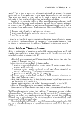 IT Governance and Strategy  ◾  141
value of IT will be based on whether their jobs are completed timely and accurately. For instance,
managers rely on IT-generated reports to make critical decisions related to their organization.
These reports must not only by timely made but they should be accurate and involve relevant
information for them to make well-informed and necessary business decisions.
A mission for this perspective would be to deliver value-adding products and services to end-
users. Related objectives would include maintaining acceptable levels of customer satisfaction,
partnerships between IT and business, application development performance, and service-level
performance. Metrics used to measure the aforementioned objectives should focus on three areas:
◾
◾ being the preferred supplier for applications and operations
◾
◾ establishing and maintaining relationship with the user community
◾
◾ satisfying end-user needs
It would be necessary for IT personnel to establish and maintain positive relationships with the
user community in order to understand and anticipate their needs. Such a relationship is critical
for building up and/or improving the credibility of the IT department among the end-users.
Steps in Building an IT Balanced Scorecard
Having an understanding of both corporate-level and IT strategies, as well as the specific goals
related to each type of strategy, is crucial before developing an IBS. The following steps are recom-
mended when building a company-specific IBS:
	 1.	Have both senior management and IT management on board from the start; make them
aware with the concept of the IBS.
	 2.	Coordinate the collection and analysis of data related to:
◾
◾ corporate strategy and objectives (e.g., business strategy, IT strategy, company mission,
company specific goals, etc.);
◾
◾ traditional business evaluation metrics and methods (e.g., ROI, payback period, etc.)
currently implemented for IT performance measurement; and
◾
◾ potential metrics applicable to the four IBS perspectives.
	 3.	Define the company-specific objectives and goals of the IT department or functional area
from each of the four perspectives.
	 4.	Develop a preliminary IBS based on the defined objectives and goals of the organization and
the data outlined in the previous steps.
	 5.	Request revisions, comments, and feedback from management after revising the IBS.
	 6.	Have the IBS formally approved and ready to be used by the organization.
	 7.	Communicate the IBS development process and its underlying rationale to all stakeholders.
The IBS provides value to the business when it addresses IT management processes, including,
individual and team IT goal-setting, performance appraisal and rewards for IT personnel, resource
allocation, and feedback-based learning, among others. Having a systematic framework like the
IBS that is based on goals and measures that have been agreed upon in advance will likely benefit
management of both IT people and projects.
All metrics included in the IBS should be quantifiable, easy to understand, and ones for which
data can be collected and analyzed in a cost-effective manner. A sample IBS is illustrated in
Exhibit 5.1.
 