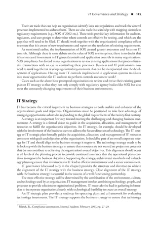 IT Governance and Strategy  ◾  145
There are tools that can help an organization identify laws and regulations and track the control
processes implemented to address them.* There are also tools that can help with mapping controls to
regulatory requirements (e.g., SOX of 2002 etc.). These tools provide key information for auditors,
regulators, and user groups to determine where controls are effective for testing, and which are the
gaps that will need to be filled. IT should work together with the organization’s compliance officer
to ensure that it is aware of new requirements and report on the resolution of existing requirements.
As mentioned earlier, the implementation of SOX created greater awareness and focus on IT
controls. Although there is some debate on the value of SOX to enterprises, there is no doubt that
it has increased investment in IT general controls and application controls in many organizations.
SOX compliance has forced many organizations to review existing applications that process finan-
cial transactions with an eye to controlling these processes. Business and IT professionals now
need to work together in developing control requirements that can be incorporated into the devel-
opment of applications. Having more IT controls implemented in application systems translates
into more opportunities for IT auditors to perform controls assessment work!
Cases such as the above have prompted organizations to review and revise their existing game
plan or IT strategy so that they not only comply with regulatory agency bodies like SOX but also
meet the constantly-changing requirements of their business environments.
IT Strategy
IT has become the critical ingredient in business strategies as both enabler and enhancer of the
organization’s goals and objectives. Organizations must be positioned to take best advantage of
emerging opportunities while also responding to the global requirements of the twenty-first century.
A strategy is an important first step toward meeting the challenging and changing business envi-
ronment. A strategy is a formal vision to guide in the acquisition, allocation, and management of
resources to fulfill the organization’s objectives. An IT strategy, for example, should be developed
with the involvement of the business users to address the future direction of technology. The IT strat-
egy or IT strategic plan formally guides the acquisition, allocation, and management of IT resources
consistent with goals and objectives of the organization. It should be part of an overall corporate strat-
egy for IT and should align to the business strategy it supports. The technology strategy needs to be
in lockstep with the business strategy to ensure that resources are not wasted on projects or processes
that do not contribute to achieving the organization’s overall objectives. This alignment should occur
at all levels of the planning process to provide continued assurance that the operational plans con-
tinue to support the business objectives. Supporting the strategy, architectural standards and technol-
ogy planning ensure that investments in IT lead to efficient maintenance and a secure environment.
IT governance (discussed early in the chapter) provides the structure and direction to achieve
the alignment of the IT strategy with the business strategy. Close alignment of the IT strategy
with the business strategy is essential to the success of a well-functioning partnership.
The most effective strategy will be determined by the combination of the environment, culture,
and technology used by an organization. IT management involves combining technology, people, and
processes to provide solutions to organizational problems. IT must take the lead in gathering informa-
tion to incorporate organizational needs with technological feasibility to create an overall strategy.
An IT strategic plan provides a roadmap for operating plans and a framework for ­
evaluating
technology investments. The IT strategy supports the business strategy to ensure that ­
technology
*	 Filipek, R., Compliance automation, Internal Auditor, February 2007, pp. 27–29.
 