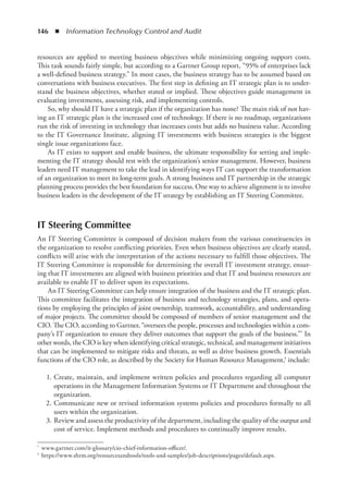 146  ◾  Information Technology Control and Audit
resources are applied to meeting business objectives while minimizing ongoing support costs.
This task sounds fairly simple, but according to a Gartner Group report, “95% of enterprises lack
a well-defined business strategy.” In most cases, the business strategy has to be assumed based on
conversations with business executives. The first step in defining an IT ­
strategic plan is to under-
stand the business objectives, whether stated or implied. These ­
objectives guide management in
evaluating investments, assessing risk, and ­
implementing controls.
So, why should IT have a strategic plan if the organization has none? The main risk of not hav-
ing an IT strategic plan is the increased cost of technology. If there is no roadmap, organizations
run the risk of investing in technology that increases costs but adds no business value. According
to the IT Governance Institute, aligning IT investments with business strategies is the biggest
single issue organizations face.
As IT exists to support and enable business, the ultimate responsibility for setting and imple-
menting the IT strategy should rest with the organization’s senior management. However, business
leaders need IT management to take the lead in identifying ways IT can support the transformation
of an organization to meet its long-term goals. A strong business and IT partnership in the strategic
planning process provides the best foundation for success. One way to achieve alignment is to involve
business leaders in the development of the IT strategy by establishing an IT Steering Committee.
IT Steering Committee
An IT Steering Committee is composed of decision makers from the various constituencies in
the organization to resolve conflicting priorities. Even when business objectives are clearly stated,
conflicts will arise with the interpretation of the actions necessary to fulfill those objectives. The
IT Steering Committee is responsible for determining the overall IT investment strategy, ensur-
ing that IT investments are aligned with business priorities and that IT and business resources are
available to enable IT to deliver upon its expectations.
An IT Steering Committee can help ensure integration of the business and the IT strategic plan.
This committee facilitates the integration of business and technology strategies, plans, and opera-
tions by employing the principles of joint ownership, teamwork, accountability, and understanding
of major projects. The committee should be composed of members of senior management and the
CIO. The CIO, according to Gartner, “oversees the people, processes and technologies within a com-
pany’s IT organization to ensure they deliver outcomes that support the goals of the business.”* In
other words, the CIO is key when identifying critical strategic, technical, and management initiatives
that can be implemented to mitigate risks and threats, as well as drive business growth. Essentials
functions of the CIO role, as described by the Society for Human Resource Management,† include:
	 1.	Create, maintain, and implement written policies and procedures regarding all computer
operations in the Management Information Systems or IT Department and throughout the
organization.
	 2.	Communicate new or revised information systems policies and procedures formally to all
users within the organization.
	 3.	Review and assess the productivity of the department, including the quality of the ­
output and
cost of service. Implement methods and procedures to continually improve results.
*	 www.gartner.com/it-glossary/cio-chief-information-officer/.
†	 https://www.shrm.org/resourcesandtools/tools-and-samples/job-descriptions/pages/default.aspx.
 