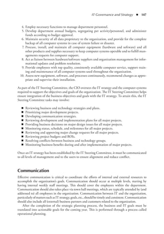 IT Governance and Strategy  ◾  147
	 4.	Employ necessary functions to manage department personnel.
	 5.	Develop department annual budgets, segregating per activity/personnel, and administer
funds according to budget approval.
	 6.	Maintain security of all data proprietary to the organization, and provide for the complete
backup of all computer systems in case of system failure or disaster.
	 7.	Procure, install, and maintain all computer equipment (hardware and software) and all
other products and supplies necessary to keep computer systems operable and to fulfill man-
agements requests for computer support.
	 8.	Act as liaison between hardware/software suppliers and organization management for infor-
mational updates and problem resolution.
	 9.	Provide employees with top quality, consistently available computer service, support train-
ing and maintenance of all computer systems used throughout the organization.
	 10.	Assess new equipment, software, and processes continuously, recommend changes as appro-
priate and supervise their installation.
As part of the IT Steering Committee, the CIO oversees the IT strategy and the computer systems
required to support the objectives and goals of the organization. The IT Steering Committee helps
ensure integration of the business objectives and goals with the IT strategy. To attain this, the IT
Steering Committee tasks may involve:
◾
◾ Reviewing business and technology strategies and plans.
◾
◾ Prioritizing major development projects.
◾
◾ Developing communication strategies.
◾
◾ Reviewing development and implementation plans for all major projects.
◾
◾ Providing business decisions on major design issues for all major projects.
◾
◾ Monitoring status, schedule, and milestones for all major projects.
◾
◾ Reviewing and approving major change requests for all major projects.
◾
◾ Reviewing project budgets and ROIs.
◾
◾ Resolving conflicts between business and technology groups.
◾
◾ Monitoring business benefits during and after implementation of major projects.
Once an IT strategy has been established by the IT Steering Committee, it must be communicated
to all levels of management and to the users to ensure alignment and reduce conflict.
Communication
Effective communication is critical to coordinate the efforts of internal and external resources to
accomplish the organization’s goals. Communication should occur at multiple levels, starting by
having internal weekly staff meetings. This should cover the employees within the department.
Communication should also takes place via town hall meetings, which are typically attended by (and
addressed to) all employees in the organization. Communication between IT and the organization,
particularlyofmatterssuchasITstrategy,goals,etc., should betimely and consistent.Communication
should also include all (external) business partners and customers related to the organization.
After the completion of the strategic planning process, the business and IT goals must be
translated into actionable goals for the coming year. This is performed through a process called
operational planning.
 