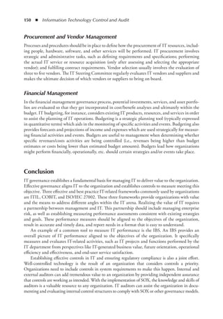 150  ◾  Information Technology Control and Audit
Procurement and Vendor Management
Processes and procedures should be in place to define how the procurement of  IT resources, includ-
ing people, hardware, software, and other services will be performed. IT procurement involves
strategic and administrative tasks, such as defining requirements and specifications; performing
the actual IT service or resource acquisition (only after assessing and selecting the appropriate
vendor); and fulfilling contract requirements. Vendor selection usually involves the evaluation of
three to five vendors. The IT Steering Committee regularly evaluates IT vendors and suppliers and
makes the ultimate decision of which vendors or suppliers to bring on board.
Financial Management
In the financial management governance process, potential investments, services, and asset portfo-
lios are evaluated so that they get incorporated in cost/benefit analyses and ultimately within the
budget. IT budgeting, for instance, considers existing IT products, resources, and services in order
to assist the planning of IT operations. Budgeting is a strategic planning tool (typically expressed
in quantitative terms) which aids in the monitoring of specific activities and events. Budgeting also
provides forecasts and projections of income and expenses which are used strategically for measur-
ing financial activities and events. Budgets are useful to management when determining whether
specific revenues/costs activities are being controlled (i.e., revenues being higher than budget
estimates or costs being lower than estimated budget amounts). Budgets lead how organizations
might perform financially, operationally, etc. should certain strategies and/or events take place.
Conclusion
IT governance establishes a fundamental basis for managing IT to deliver value to the organization.
Effective governance aligns IT to the organization and establishes controls to measure meeting this
objective. Three effective and best practice IT-related frameworks commonly used by organizations
are ITIL, COBIT, and ISO/IEC 27002. These three frameworks provide organizations with value
and the means to address different angles within the IT arena. Realizing the value of IT requires
a partnership between management and IT. This partnership should include managing enterprise
risk, as well as establishing measuring performance assessments consistent with existing strategies
and goals. These performance measures should be aligned to the objectives of the organization,
result in accurate and timely data, and report needs in a format that is easy to understand.
An example of a common tool to measure IT performance is the IBS. An IBS provides an
overall picture of IT performance aligned to the objectives of the organization. It specifically
measures and evaluates IT-related activities, such as IT projects and functions performed by the
IT department from perspectives like IT-generated business value, future orientation, operational
efficiency and effectiveness, and end-user service satisfaction.
Establishing effective controls in IT and ensuring regulatory compliance is also a joint effort.
Well-controlled technology is the result of an organization that considers controls a priority.
Organizations need to include controls in system requirements to make this happen. Internal and
external auditors can add tremendous value to an organization by providing independent assurance
that controls are working as intended. With the implementation of SOX, the knowledge and skills of
auditors is a valuable resource to any organization. IT auditors can assist the organization in docu-
menting and evaluating internal control structures to comply with SOX or other governance models.
 