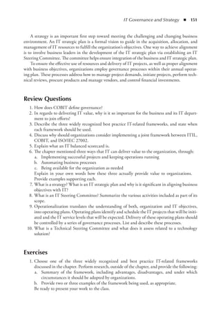 IT Governance and Strategy  ◾  151
A strategy is an important first step toward meeting the challenging and changing business
environment. An IT strategic plan is a formal vision to guide in the acquisition, allocation, and
management of IT resources to fulfill the organization’s objectives. One way to achieve alignment
is to involve business leaders in the development of the IT strategic plan via establishing an IT
Steering Committee. The committee helps ensure integration of the business and IT strategic plan.
To ensure the effective use of resources and delivery of IT projects, as well as proper alignment
with business objectives, organizations employ governance processes within their annual operat-
ing plan. These processes address how to manage project demands, initiate projects, perform tech-
nical reviews, procure products and manage vendors, and control financial investments.
Review Questions
	 1.	How does COBIT define governance?
	 2.	In regards to delivering IT value, why is it so important for the business and its IT depart-
ment to join efforts?
	 3.	Describe the three widely recognized best practice IT-related frameworks, and state when
each framework should be used.
	 4.	Discuss why should organizations consider implementing a joint framework between ITIL,
COBIT, and ISO/IEC 27002.
	 5.	Explain what an IT balanced scorecard is.
	 6.	The chapter mentioned three ways that IT can deliver value to the organization, through:
	 a.	 Implementing successful projects and keeping operations running
	 b.	 Automating business processes
	 c.	 Being available for the organization as needed
Explain in your own words how these three actually provide value to organizations.
Provide examples supporting each.
	 7.	What is a strategy? What is an IT strategic plan and why is it significant in aligning business
objectives with IT?
	 8.	What is an IT Steering Committee? Summarize the various activities included as part of its
scope.
	 9.	Operationalization translates the understanding of both, organization and IT objectives,
into operating plans. Operating plans identify and schedule the IT projects that will be initi-
ated and the IT service levels that will be expected. Delivery of these operating plans should
be controlled by a series of governance processes. List and describe these processes.
	 10.	What is a Technical Steering Committee and what does it assess related to a technology
solution?
Exercises
	 1.	
Choose one of the three widely recognized and best practice IT-related frameworks
discussed in the chapter. Perform research, outside of the chapter, and provide the following:
	 a.	 Summary of the framework, including advantages, disadvantages, and under which
­
circumstances it should be adopted by organizations.
	 b.	 Provide two or three examples of the framework being used, as appropriate.
Be ready to present your work to the class.
 