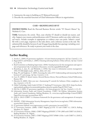 152  ◾  Information Technology Control and Audit
	 2.	Summarize the steps in building an IT Balanced Scorecard.
	 3.	Describe the essentials functions of Chief Information Officers in organizations.
Further Reading
	 1.	Anzola, L. (2005). IT governance regulation—A Latin American perspective. Inf. Syst. Control J., 2, 21.
	 2.	Bagranoff, N. and Hendry, L. (2005). Choosing and using Sarbanes–Oxley software. Inf. Syst. Control
J., 2, 49–51.
	 3.	Basel Committee on Banking Supervision. (2010). Sound practices for the management and supervi-
sion of operational risk, Consultative Document, www.bis.org/publ/bcbs183.pdf
	 4.	Brancheau, J., Janz, B., and Wetherbe, J. (1996). Key issues in information systems management:
1994–95 SIM delphi results. MIS Q., 20(2), 225–242.
	 5.	Burg, W. and Singleton, T. (2005). Assessing the value of IT: Understanding and measuring the link
between IT and strategy. Inf. Syst. Control J., 3, 44.
	 6.	Carr, N. (2003). IT doesn’t matter, Harvard Business Review, Harvard Business School Publications,
Boston, MA.
	 7.	Dietrich, R. (2005). After year one—Automating IT controls for Sarbanes–Oxley compliance. Inf.
Syst. Control J., 3, 53–55.
	 8.	Global Technology Audit Guide (GTAG) 17 Auditing IT Governance. (July 2012). https://na.theiia.
org/standards-guidance/recommended-guidance/practice-guides/Pages/GTAG17.aspx
	 9.	Ho Chi, J. (2005). IT governance regulation—An Asian perspective. Inf. Syst. Control J., 2, 21–22.
	 10.	Information Systems Audit and Control Foundation. COBIT, 5th Edition, Information Systems
Audit and Control Foundation, Rolling Meadows, IL, www.isaca.org/Knowledge-Center/COBIT/
Pages/Overview.aspx (accessed June 2017).
	 11.	ISACA. (2012) COBIT 5: A business framework for the governance and management of enterprise
IT, 94.
	 12.	ISO/IEC. 27001-Information Security Management, https://www.iso.org/isoiec-27001-information-
security.html (January 2017).
	 13.	IT governance defined, www.itgovernance.co.uk/it_governance (accessed 2017).
	 14.	IT Governance Institute. (2008). COBIT Mapping of ITIL V3 with COBIT 4.1, ISACA, Rolling
Meadows, IL. Digital.
	 15.	IT Governance Institute. (2006). COBIT Mapping of ISO/IEC 17799–2005 with COBIT 4.0, ISACA,
Rolling Meadows, IL. Digital.
	 16.	IT Governance Institute. (2007). COBIT Mapping of NIST SP800–53 Rev 1 with COBIT 4.1, ISACA,
Rolling Meadows, IL. Digital.
CASE—SIGNIFICANCE OF IT
INSTRUCTIONS: Read the Harvard Business Review article “IT Doesn’t Matter” by
Nicholas G. Carr.
TASK: Summarize the article. Then, state whether IT should or should not matter, and
why. Support your reasons and justifications with IT literature and/or any other valid exter-
nal source. Include examples as appropriate to evidence your case point. Submit a word
file with a cover page, responses to the tasks above, and a reference section at the end. The
submitted file should be between 8 and 10 pages long (double line spacing), including cover
page and references. Be ready to present your work to the class.
 