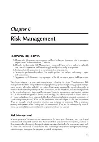 155
Chapter 6
Risk Management
LEARNING OBJECTIVES
	 1.	Discuss the risk management process, and how it plays an important role in protecting
­
organizations’ information from IT threats.
	2.	
Describe the Enterprise Risk Management—Integrated Framework, as well as its eight risk
and control components, and how they apply to objectives set by management.
	 3.	Explain what risk assessment is in the context of an organization.
	 4.	Summarize professional standards that provide guidance to auditors and managers about
risk assessments.
	 5.	Support the need of insurance coverage as part of the risk assessment process for IT operations.
This chapter discusses the process of managing and evaluating risks in an IT environment. Risk
management should be integrated into strategic planning, operational planning, project manage-
ment, resource allocation, and daily operations. Risk management enables organizations to focus
on areas that have the highest impact. Risk assessments, on the other hand, occur at multiple levels
of the organization with a focus on different areas. Executive management may focus on business
risks, while the technology officer focuses on technology risks, the security officer focuses on secu-
rity risks, and auditors focus on control risks. But, what are the characteristics and components of
a risk management process? What are the professional standards of practice for risk assessments?
What are examples of risk assessment practices used in varied environments? Why is insurance
coverage so important when dealing with risk assessments? What are the risks typically insured?
These are some of the questions that will be answered within the chapter.
Risk Management
Mismanagement of risk can carry an enormous cost. In recent years, businesses have experienced
numerous risk-associated reversals that have resulted in considerable financial loss, decrease in
shareholder value, damage to the organization reputation, dismissals of senior management, and,
in some cases, dissolution of the business. This increasingly risky environment prompts manage-
ment to adopt a more proactive perspective on risk management.
 