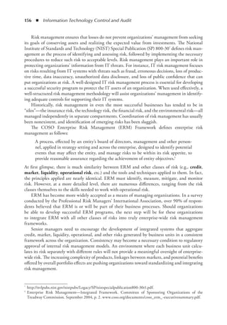 156  ◾  Information Technology Control and Audit
Risk management ensures that losses do not prevent organizations’ management from ­
seeking
its goals of conserving assets and realizing the expected value from investments. The National
Institute of Standards and Technology (NIST) Special Publication (SP) 800-30* defines risk man-
agement as the process of identifying and assessing risk, followed by implementing the necessary
procedures to reduce such risk to acceptable levels. Risk management plays an important role in
protecting organizations’ information from IT threats. For instance, IT risk management focuses
on risks resulting from IT systems with threats such as fraud, erroneous decisions, loss of produc-
tive time, data inaccuracy, unauthorized data disclosure, and loss of public confidence that can
put organizations at risk. A well-designed IT risk management process is essential for developing
a successful security program to protect the IT assets of an organization. When used effectively, a
well-structured risk management methodology will assist organizations’ management in identify-
ing adequate controls for supporting their IT systems.
Historically, risk management in even the most successful businesses has tended to be in
“silos”—the insurance risk, the technology risk, the financial risk, and the environmental risk—all
managed independently in separate compartments. Coordination of risk management has usually
been nonexistent, and identification of emerging risks has been sluggish.
The COSO Enterprise Risk Management (ERM) Framework defines enterprise risk
­
management as follows:
A process, effected by an entity’s board of directors, management and other person-
nel, applied in strategy setting and across the enterprise, designed to identify potential
events that may affect the entity, and manage risks to be within its risk appetite, to
provide reasonable assurance regarding the achievement of entity objectives.†
At first glimpse, there is much similarity between ERM and other classes of risk (e.g., credit,
­
market, liquidity, operational risk, etc.) and the tools and techniques applied to them. In fact,
the principles applied are nearly identical. ERM must identify, measure, mitigate, and monitor
risk. However, at a more detailed level, there are numerous differences, ranging from the risk
classes themselves to the skills needed to work with operational risk.
ERM has become more widely accepted as a means of managing organizations. In a survey
conducted by the Professional Risk Managers’ International Association, over 90% of respon-
dents believed that ERM is or will be part of their business processes. Should organizations
be able to develop successful ERM programs, the next step will be for these organizations
to integrate ERM with all other classes of risks into truly enterprise-wide risk management
frameworks.
Senior managers need to encourage the development of integrated systems that aggregate
credit, market, liquidity, operational, and other risks generated by business units in a consistent
framework across the organization. Consistency may become a necessary condition to regulatory
approval of internal risk management models. An environment where each business unit calcu-
lates its risk separately with different rules will not provide a meaningful oversight of enterprise-
wide risk. The increasing complexity of products, linkages between markets, and potential benefits
offered by overall portfolio effects are pushing organizations toward standardizing and integrating
risk management.
*	 http://nvlpubs.nist.gov/nistpubs/Legacy/SP/nistspecialpublication800-30r1.pdf.
†	 Enterprise Risk Management—Integrated Framework. Committee of Sponsoring Organizations of the
Treadway Commission. September 2004, p. 2. www.coso.org/documents/coso_erm_-executivesummary.pdf.
 