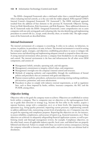 158  ◾  Information Technology Control and Audit
The ERM—Integrated Framework takes a risk-based rather than a controls-based approach
when evaluating internal controls, as is the case with the widely adopted, SOX-required COSO’s
Internal Control—Integrated Framework (“IC framework”). The ERM risk-based approach
resulted from the addition of four elements to the previous IC framework: Objective Setting,
Event (or Risk) Identification, Risk Assessment, and Risk Response. These additional elements to
the IC framework make the ERM—Integrated Framework a more comprehensive one to assist
companies with not only setting goals and evaluating risks, but also identifying and implementing
procedures to control risk (i.e., accept, avoid, diversify, share, or transfer risk). The eight compo-
nents of the framework are described below.
Internal Environment
The internal environment of a company is everything. It refers to its culture, its behaviors, its
actions, its policies, its procedures, its tone, its heart. The internal environment is crucial in setting
the company’s goals, strategies, and objectives; establishing procedures to assess or mitigate risk
business areas; and identifying and implementing adequate controls to respond to those risk areas.
A strong internal environment often prevents a company from breakdowns in risk management
and control. The internal environment is the base and infrastructure for all other seven ERM
components, and consists of:
◾
◾ Management’s beliefs, attitudes, operating style, and risk appetite.
◾
◾ Management’s commitment to integrity, ethical values, and competence.
◾
◾ Management’s oversight over the company’s internal control and structure.
◾
◾ Methods of assigning authority and responsibility through the establishment of formal
­
policies and procedures that are consistent with goals and objectives.
◾
◾ Human resource policies, procedures, and practices overseeing existing working conditions,
job incentives, promotion, and career advancement.
◾
◾ Procedures in place to comply with industry external requirements, as well as regulatory
laws, such as those imposed by banks, utilities, insurance companies, the SEC and the
PCAOB, among others.
Objective Setting
Objectives refer to the goals the company wants to achieve. Objectives are established at ­
various
levels within a company. That is, companies may set objectives at the top/management level,
say to guide their direction or strategy (e.g., become the best seller in the market, acquire a
separate business, merge with a competitor, etc.); or at lower levels, like improving existing
operations (e.g., hiring quality personnel, improving current processes, implementing controls
to address additional risks, maintaining certain levels of production, etc.). Companies may also
set goals for reporting and compliance purposes. Reporting-like objectives are set, for instance,
to ensure reliability, completeness, and accuracy of reports (e.g., financial statements, etc.). These
objectives are achieved via adequately safeguarding financial application systems, as well as per-
forming timely and thorough management reviews, for example. Compliance objectives, on
the other hand, ensure all applicable industry-specific, local, state, and federal laws are properly
followed and observed. Failure to comply with these can result in serious consequences, leaving
the company vulnerable to lawsuits, on-demand audits, and sanctions that can ultimate lead to
dissolution.
 