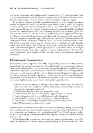 162  ◾  Information Technology Control and Audit
policies, procedures, laws, and regulations; and (3) enhance efficiency of existing operations. Once
in place, controls must be monitored for effective implementation. They should also be assessed to
determine whether they do operate effectively and as expected when originally designed.
There are three types of controls: Preventive, Detective, and Corrective. Management should
identify and implement controls from the three types above in order to protect the company
from undesired events. Preventive controls, for instance, deter problems from occurring and are
usually superior than detective controls. Examples of preventive controls include hiring qualified
personnel, segregating employee duties, and controlling physical access. The second type of con-
trols, detective controls, are intended to discover problems that cannot be prevented. Examples
of a detective control include performing reconciliations of bank accounts, trial balances, etc.
Detective controls are designed to trigger when preventive controls fail. Corrective controls, the
third type of controls, are designed to identify, correct, and recover from the problems identi-
fied. Similar to detective controls, corrective controls “react to what just happened.” Examples
include maintaining backup copies of files and correcting data entry errors. An effective internal
control system should implement all three types of controls. Areas where controls can be imple-
mented include, among others, duties segregation; approval and authorization of transactions;
change management; assets, records, and data protection; and systems performance checks and
monitoring.
Information and Communication
To describe the seventh component of the ERM—Integrated Framework model, information and
communication, it is crucial to explain what information is and what communication refers to.
Companies need information to carry out their internal control responsibilities and ultimately to
support the achievement of their business goals and objectives. Information is data organized and
processed to provide meaning and, thus, improve decision making. Management needs that such
information, generated from either internal or external sources, be useful (i.e., quality informa-
tion) in order to make effective and efficient business decisions, as well as to adequately support
the functioning of its internal control system. Information is useful when it is:
	1.	
Relevant: information is pertinent and applicable to make a decision (e.g., the decision to
extend customer credit would need relevant information on customer balance from an
Accounts Receivable aging report, etc.).
	2.	
Reliable: information is free from bias, dependable, trusted.
	3.	
Complete: information does not omit important aspects of events or activities.
	4.	
Timely: information needs to be provided in time to make the decision.
	5.	
Understandable: information must be presented in a meaningful manner.
	6.	
Verifiable: two or more independent people can produce the same conclusion.
	7.	
Accessible: information is available when needed.
Communication, on the other hand, refers to the process of providing, sharing, and obtaining
necessary information in a continuing and frequent basis. Communication of information could
occur internally within the company (e.g., message from the CEO or CIO to all company employ-
ees, etc.) or externally (e.g., information received from regulators, information submitted for audit
purposes, etc.).
An information and communication system, such as an accounting information system (AIS),
should be implemented to allow for capturing and exchanging the information needed, as well
 