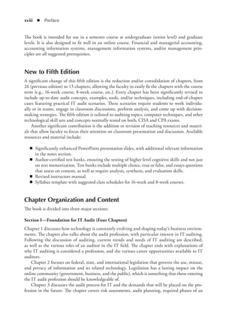xviii  ◾ Preface
The book is intended for use in a semester course at undergraduate (senior level) and graduate
levels. It is also designed to fit well in an online course. Financial and managerial accounting,
accounting information systems, management information systems, and/or management prin-
ciples are all suggested prerequisites.
New to Fifth Edition
A significant change of this fifth edition is the reduction and/or consolidation of chapters, from
26 (previous edition) to 13 chapters, allowing the faculty to easily fit the chapters with the course
term (e.g., 16-week course, 8-week course, etc.). Every chapter has been significantly revised to
include up-to-date audit concepts, examples, tools, and/or techniques, including end-of-chapter
cases featuring practical IT audit scenarios. These scenarios require students to work individu-
ally or in teams, engage in classroom discussions, perform analysis, and come up with decision-
making strategies. The fifth edition is tailored to auditing topics, computer techniques, and other
technological skill sets and concepts normally tested on both, CISA and CPA exams.
Another significant contribution is the addition or revision of teaching resources and materi-
als that allow faculty to focus their attention on classroom presentation and discussion. Available
resources and material include:
◾
◾ Significantly enhanced PowerPoint presentation slides, with additional relevant information
in the notes section.
◾
◾ Author-certified test banks, ensuring the testing of higher level cognitive skills and not just
on text memorization. Test banks include multiple choice, true or false, and essays questions
that assess on content, as well as require analysis, synthesis, and evaluation skills.
◾
◾ Revised instructors manual.
◾
◾ Syllabus template with suggested class schedules for 16-week and 8-week courses.
Chapter Organization and Content
The book is divided into three major sections:
Section I—Foundation for IT Audit (Four Chapters)
Chapter 1 discusses how technology is constantly evolving and shaping today’s business environ-
ments. The chapter also talks about the audit profession, with particular interest in IT auditing.
Following the discussion of auditing, current trends and needs of IT auditing are described,
as well as the various roles of an auditor in the IT field. The chapter ends with explanations of
why IT auditing is considered a profession, and the various career opportunities available to IT
auditors.
Chapter 2 focuses on federal, state, and international legislation that governs the use, misuse,
and privacy of information and its related technology. Legislation has a lasting impact on the
online community (government, business, and the public), which is something that those entering
the IT audit profession should be knowledgeable of.
Chapter 3 discusses the audit process for IT and the demands that will be placed on the pro-
fession in the future. The chapter covers risk assessments, audit planning, required phases of an
 