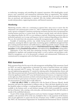 Risk Management  ◾  163
as conducting, managing, and controlling the company’s operations. AISs should gather, record,
process, store, summarize, and communicate information about an organization. This includes
understanding how transactions are initiated, data are captured, files are accessed and updated,
data are processed, and information is reported. AISs also include understanding accounting
records and procedures, supporting documents, and financial statements.
Monitoring
Monitoring activities, either on a continuing or separate basis, must occur to ensure that the
­
information and communication system (i.e., AIS) is implemented effectively and, most impor-
tantly, operates as designed. Continuous monitoring assessments that have been incorporated into
existing business processes at various levels, for instance, provide timely and relevant informa-
tion supporting whether the AIS is or not working as expected. Monitoring assessments that are
performed separately vary in scope and frequency, and are conducted depending on how effective
they are, the results from risk assessments, and specific management goals and objectives.
Examples of monitoring activities may include having internal audits or internal control
­
evaluations; assessing for effective supervision; monitoring against established and approved bud-
gets; tracking purchased software and mobile devices; conducting periodic external, internal, and/
or network security audits; bringing on board a Chief Information Security Officer and forensic
specialists; installing fraud detection software; and implementing a fraud hotline, among others.
Deficiencies, if any, that result from monitoring activities and evaluations against criteria
established by regulators and standard-setting bodies, as well as policies and procedures estab-
lished by management, are to be documented, evaluated, and communicated. Deficiencies are
communicated to management and to the Board as appropriate.
Risk Assessment
Risk assessment forms the first step in the risk management methodology. Risk assessments, based
on NIST, are used by organizations to determine the extent of potential threats and evaluate
the risks associated with IT systems. The results of the above assist management in identify-
ing and implementing appropriate IT controls for reducing and/or eliminating those threats and
risks. Risk assessments provide a framework for allocating resources to achieve maximum benefits.
Given the significant number of IT areas, but limited amount of resources, it is important to focus
on the right areas. Risk assessments are both a tool and a technique that can be used to self-evaluate
the level of risk of a given process or function, such as IT. They represent a way of applying objec-
tive measurement to a process that is really subjective.
A chief risk officer (CRO), in collaboration with the Board of Directors (Board), should
determine risk limits the organization is willing to take on. These risk limits should not be static
but should be subject to change—a working document. These risk limits should be published and
available to the business units, as each business manager will be held accountable for assessing
the line of business’ risks, creating a risk action plan, and determining if their risks fall within or
outside of the established tolerances.
As part of the strategic planning process each year, business managers should be required to
complete a risk assessment of his or her area. Included in that is a risk assessment of the business
risks of each application or system that the line of business owns. COBIT or similar standards
like NIST, the International Organization for Standardization/International Electro Technical
 