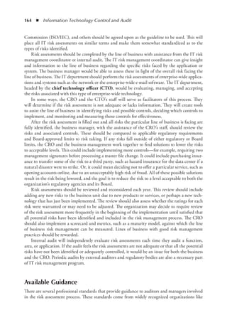 164  ◾  Information Technology Control and Audit
Commission (ISO/IEC), and others should be agreed upon as the guideline to be used. This will
place all IT risk assessments on similar terms and make them somewhat standardized as to the
types of risks identified.
Risk assessments should be completed by the line of business with assistance from the IT risk
management coordinator or internal audit. The IT risk management coordinator can give insight
and information to the line of business regarding the specific risks faced by the ­
application or
­
system. The business manager would be able to assess these in light of the overall risk ­
facing the
line of business. The IT department should perform the risk assessments of enterprise-wide applica-
tions and systems such as the network or the enterprise-wide e-mail software. The IT department,
headed by the chief technology officer (CTO), would be evaluating, managing, and accepting
the risks associated with this type of enterprise-wide technology.
In some ways, the CRO and the CTO’s staff will serve as facilitators of this process. They
will determine if the risk assessment is not adequate or lacks information. They will create tools
to assist the line of business in identifying risks and possible controls, deciding which controls to
implement, and monitoring and measuring those controls for effectiveness.
After the risk assessment is filled out and all risks the particular line of business is facing are
fully identified, the business manager, with the assistance of the CRO’s staff, should review the
risks and associated controls. These should be compared to applicable regulatory requirements
and Board-approved limits to risk taking. If any risks fall outside of either regulatory or Board
limits, the CRO and the business management work together to find solutions to lower the risks
to acceptable levels. This could include implementing more controls—for example, requiring two
management signatures before processing a master file change. It could include purchasing insur-
ance to transfer some of the risk to a third party, such as hazard insurance for the data center if a
natural disaster were to strike. Or, it could mean deciding not to offer a particular service, such as
opening accounts online, due to an unacceptably high risk of fraud. All of these possible solutions
result in the risk being lowered, and the goal is to reduce the risk to a level acceptable to both the
organization’s regulatory agencies and its Board.
Risk assessments should be reviewed and reconsidered each year. This review should include
adding any new risks to the business unit due to new products or services, or perhaps a new tech-
nology that has just been implemented. The review should also assess whether the ratings for each
risk were warranted or may need to be adjusted. The organization may decide to require review
of the risk assessment more frequently in the beginning of the implementation until satisfied that
all potential risks have been identified and included in the risk management process. The CRO
should also implement a scorecard and metrics, such as a maturity model, against which the line
of business risk management can be measured. Lines of business with good risk management
practices should be rewarded.
Internal audit will independently evaluate risk assessments each time they audit a function,
area, or application. If the audit feels the risk assessments are not adequate or that all the potential
risks have not been identified or adequately controlled, it would be an issue for both the business
and the CRO. Periodic audits by external auditors and regulatory bodies are also a necessary part
of IT risk management program.
Available Guidance
There are several professional standards that provide guidance to auditors and managers involved
in the risk assessment process. These standards come from widely recognized organizations like
 