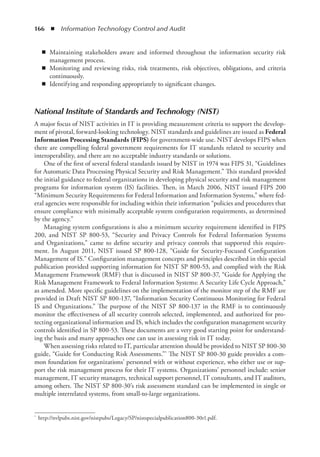 166  ◾  Information Technology Control and Audit
◾
◾ Maintaining stakeholders aware and informed throughout the information security risk
management process.
◾
◾ Monitoring and reviewing risks, risk treatments, risk objectives, obligations, and criteria
continuously.
◾
◾ Identifying and responding appropriately to significant changes.
National Institute of Standards and Technology (NIST)
A major focus of NIST activities in IT is providing measurement criteria to support the develop-
ment of pivotal, forward-looking technology. NIST standards and guidelines are issued as Federal
Information Processing Standards (FIPS) for government-wide use. NIST develops FIPS when
there are compelling federal government requirements for IT standards related to security and
interoperability, and there are no acceptable industry standards or solutions.
One of the first of several federal standards issued by NIST in 1974 was FIPS 31, “Guidelines
for Automatic Data Processing Physical Security and Risk Management.” This standard provided
the initial guidance to federal organizations in developing physical security and risk management
programs for information system (IS) facilities. Then, in March 2006, NIST issued FIPS 200
“Minimum Security Requirements for Federal Information and Information Systems,” where fed-
eral agencies were responsible for including within their information “policies and procedures that
ensure compliance with minimally acceptable system configuration requirements, as determined
by the agency.”
Managing system configurations is also a minimum security requirement identified in FIPS
200, and NIST SP 800-53, “Security and Privacy Controls for Federal Information Systems
and Organizations,” came to define security and privacy controls that supported this require-
ment. In August 2011, NIST issued SP 800-128, “Guide for Security-Focused Configuration
Management of IS.” Configuration management concepts and principles described in this special
publication provided supporting information for NIST SP 800-53, and complied with the Risk
Management Framework (RMF) that is discussed in NIST SP 800-37, “Guide for Applying the
Risk Management Framework to Federal Information Systems: A Security Life Cycle Approach,”
as amended. More specific guidelines on the implementation of the monitor step of the RMF are
provided in Draft NIST SP 800-137, “Information Security Continuous Monitoring for Federal
IS and Organizations.” The purpose of the NIST SP 800-137 in the RMF is to continuously
monitor the effectiveness of all security controls selected, implemented, and authorized for pro-
tecting organizational information and IS, which includes the configuration management security
controls identified in SP 800-53. These documents are a very good starting point for understand-
ing the basis and many approaches one can use in assessing risk in IT today.
When assessing risks related to IT, particular attention should be provided to NIST SP 800-30
guide, “Guide for Conducting Risk Assessments.”* The NIST SP 800-30 guide provides a com-
mon foundation for organizations’ personnel with or without experience, who either use or sup-
port the risk management process for their IT systems. Organizations’ personnel include: senior
management, IT security managers, technical support personnel, IT consultants, and IT auditors,
among others. The NIST SP 800-30’s risk assessment standard can be implemented in single or
multiple interrelated systems, from small-to-large organizations.
*	 http://nvlpubs.nist.gov/nistpubs/Legacy/SP/nistspecialpublication800-30r1.pdf.
 