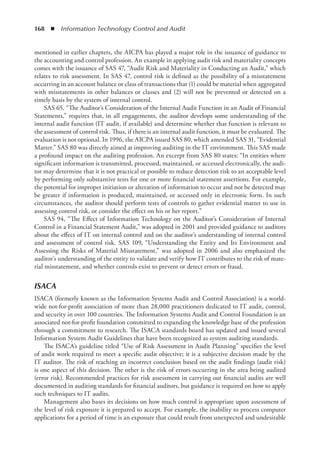 168  ◾  Information Technology Control and Audit
mentioned in earlier chapters, the AICPA has played a major role in the issuance of guidance to
the accounting and control profession. An example in applying audit risk and materiality concepts
comes with the issuance of SAS 47, “Audit Risk and Materiality in Conducting an Audit,” which
relates to risk assessment. In SAS 47, control risk is defined as the possibility of a misstatement
occurring in an account balance or class of transactions that (1) could be material when aggregated
with misstatements in other balances or classes and (2) will not be prevented or detected on a
timely basis by the system of internal control.
SAS 65, “The Auditor’s Consideration of the Internal Audit Function in an Audit of Financial
Statements,” requires that, in all engagements, the auditor develops some understanding of the
internal audit function (IT audit, if available) and determine whether that function is relevant to
the assessment of control risk. Thus, if there is an internal audit function, it must be evaluated. The
evaluation is not optional. In 1996, the AICPA issued SAS 80, which amended SAS 31, “Evidential
Matter.” SAS 80 was directly aimed at improving auditing in the IT environment. This SAS made
a profound impact on the auditing profession. An excerpt from SAS 80 states: “In entities where
significant information is transmitted, processed, maintained, or accessed electronically, the audi-
tor may determine that it is not practical or possible to reduce detection risk to an acceptable level
by performing only substantive tests for one or more financial statement assertions. For example,
the potential for improper initiation or alteration of information to occur and not be detected may
be greater if information is produced, maintained, or accessed only in electronic form. In such
circumstances, the auditor should perform tests of controls to gather evidential matter to use in
assessing control risk, or consider the effect on his or her report.”
SAS 94, “The Effect of Information Technology on the Auditor’s Consideration of Internal
Control in a Financial Statement Audit,” was adopted in 2001 and provided guidance to auditors
about the effect of IT on internal control and on the auditor’s understanding of internal control
and assessment of control risk. SAS 109, “Understanding the Entity and Its Environment and
Assessing the Risks of Material Misstatement,” was adopted in 2006 and also emphasized the
auditor’s understanding of the entity to validate and verify how IT contributes to the risk of mate-
rial misstatement, and whether controls exist to prevent or detect errors or fraud.
ISACA
ISACA (formerly known as the Information Systems Audit and Control Association) is a world-
wide not-for-profit association of more than 28,000 practitioners dedicated to IT audit, control,
and security in over 100 countries. The Information Systems Audit and Control Foundation is an
associated not-for-profit foundation committed to expanding the knowledge base of the profession
through a commitment to research. The ISACA standards board has updated and issued several
Information System Audit Guidelines that have been recognized as system auditing standards.
The ISACA’s guideline titled “Use of Risk Assessment in Audit Planning” specifies the level
of audit work required to meet a specific audit objective; it is a subjective decision made by the
IT auditor. The risk of reaching an incorrect conclusion based on the audit findings (audit risk)
is one aspect of this decision. The other is the risk of errors occurring in the area being audited
(error risk). Recommended practices for risk assessment in carrying out financial audits are well
documented in auditing standards for financial auditors, but guidance is required on how to apply
such techniques to IT audits.
Management also bases its decisions on how much control is appropriate upon assessment of
the level of risk exposure it is prepared to accept. For example, the inability to process computer
applications for a period of time is an exposure that could result from unexpected and undesirable
 