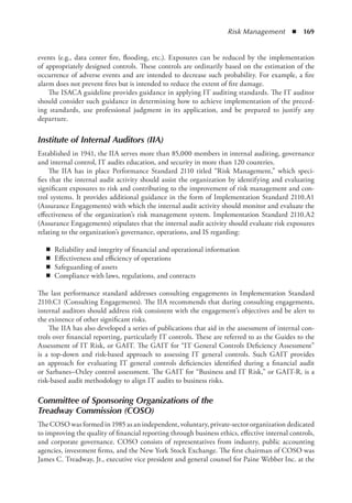 Risk Management  ◾  169
events (e.g., data center fire, flooding, etc.). Exposures can be reduced by the implementation
of appropriately designed controls. These controls are ordinarily based on the estimation of the
occurrence of adverse events and are intended to decrease such probability. For example, a fire
alarm does not prevent fires but is intended to reduce the extent of fire damage.
The ISACA guideline provides guidance in applying IT auditing standards. The IT auditor
should consider such guidance in determining how to achieve implementation of the preced-
ing standards, use professional judgment in its application, and be prepared to justify any
departure.
Institute of Internal Auditors (IIA)
Established in 1941, the IIA serves more than 85,000 members in internal auditing, governance
and internal control, IT audits education, and security in more than 120 countries.
The IIA has in place Performance Standard 2110 titled “Risk Management,” which speci-
fies that the internal audit activity should assist the organization by identifying and evaluating
significant exposures to risk and contributing to the improvement of risk management and con-
trol systems. It provides additional guidance in the form of Implementation Standard 2110.A1
(Assurance Engagements) with which the internal audit activity should monitor and evaluate the
effectiveness of the organization’s risk management system. Implementation Standard 2110.A2
(Assurance Engagements) stipulates that the internal audit activity should evaluate risk exposures
relating to the organization’s governance, operations, and IS regarding:
◾
◾ Reliability and integrity of financial and operational information
◾
◾ Effectiveness and efficiency of operations
◾
◾ Safeguarding of assets
◾
◾ Compliance with laws, regulations, and contracts
The last performance standard addresses consulting engagements in Implementation Standard
2110.C1 (Consulting Engagements). The IIA recommends that during consulting engagements,
internal auditors should address risk consistent with the engagement’s objectives and be alert to
the existence of other significant risks.
The IIA has also developed a series of publications that aid in the assessment of internal con-
trols over financial reporting, particularly IT controls. These are referred to as the Guides to the
Assessment of IT Risk, or GAIT. The GAIT for “IT General Controls Deficiency Assessment”
is a top-down and risk-based approach to assessing IT general controls. Such GAIT provides
an approach for evaluating IT general controls deficiencies identified during a financial audit
or Sarbanes–Oxley control assessment. The GAIT for “Business and IT Risk,” or GAIT-R, is a
­
risk-based audit methodology to align IT audits to business risks.
Committee of Sponsoring Organizations of the
Treadway Commission (COSO)
The COSO was formed in 1985 as an independent, voluntary, private-sector organization ­
dedicated
to improving the quality of financial reporting through business ethics, effective internal controls,
and corporate governance. COSO consists of representatives from industry, public accounting
agencies, investment firms, and the New York Stock Exchange. The first chairman of COSO was
James C. Treadway, Jr., executive vice president and general counsel for Paine Webber Inc. at the
 