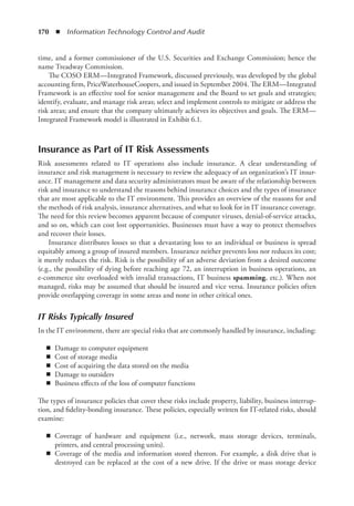 170  ◾  Information Technology Control and Audit
time, and a former commissioner of the U.S. Securities and Exchange Commission; hence the
name Treadway Commission.
The COSO ERM—Integrated Framework, discussed previously, was developed by the global
accounting firm, PriceWaterhouseCoopers, and issued in September 2004. The ERM—Integrated
Framework is an effective tool for senior management and the Board to set goals and strategies;
identify, evaluate, and manage risk areas; select and implement controls to mitigate or address the
risk areas; and ensure that the company ultimately achieves its objectives and goals. The ERM—
Integrated Framework model is illustrated in Exhibit 6.1.
Insurance as Part of IT Risk Assessments
Risk assessments related to IT operations also include insurance. A clear understanding of
­
insurance and risk management is necessary to review the adequacy of an organization’s IT insur-
ance. IT management and data security administrators must be aware of the relationship between
risk and insurance to understand the reasons behind insurance choices and the types of insurance
that are most applicable to the IT environment. This provides an overview of the reasons for and
the methods of risk analysis, insurance alternatives, and what to look for in IT insurance coverage.
The need for this review becomes apparent because of computer viruses, denial-of-service attacks,
and so on, which can cost lost opportunities. Businesses must have a way to protect themselves
and recover their losses.
Insurance distributes losses so that a devastating loss to an individual or business is spread
equitably among a group of insured members. Insurance neither prevents loss nor reduces its cost;
it merely reduces the risk. Risk is the possibility of an adverse deviation from a desired outcome
(e.g., the possibility of dying before reaching age 72, an interruption in business operations, an
e-commerce site overloaded with invalid transactions, IT business spamming, etc.). When not
managed, risks may be assumed that should be insured and vice versa. Insurance policies often
provide overlapping coverage in some areas and none in other critical ones.
IT Risks Typically Insured
In the IT environment, there are special risks that are commonly handled by insurance, including:
◾
◾ Damage to computer equipment
◾
◾ Cost of storage media
◾
◾ Cost of acquiring the data stored on the media
◾
◾ Damage to outsiders
◾
◾ Business effects of the loss of computer functions
The types of insurance policies that cover these risks include property, liability, business interrup-
tion, and fidelity-bonding insurance. These policies, especially written for IT-related risks, should
examine:
◾
◾ Coverage of hardware and equipment (i.e., network, mass storage devices, terminals,
­
printers, and central processing units).
◾
◾ Coverage of the media and information stored thereon. For example, a disk drive that is
destroyed can be replaced at the cost of a new drive. If the drive or mass storage device
 