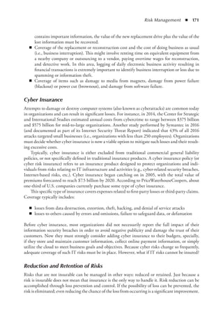 Risk Management  ◾  171
contains important information, the value of the new replacement drive plus the value of the
lost information must be recovered.
◾
◾ Coverage of the replacement or reconstruction cost and the cost of doing business as usual
(i.e., business interruption). This might involve renting time on equivalent equipment from
a nearby company or outsourcing to a vendor, paying overtime wages for reconstruction,
and detective work. In this area, logging of daily electronic business activity resulting in
financial transactions is extremely important to identify business interruption or loss due to
spamming or information theft.
◾
◾ Coverage of items such as damage to media from magnets, damage from power failure
(blackout) or power cut (brownout), and damage from software failure.
Cyber Insurance
Attempts to damage or destroy computer systems (also known as cyberattacks) are common today
in organizations and can result in significant losses. For instance, in 2014, the Center for Strategic
and International Studies estimated annual costs from cybercrime to range between $375 billion
and $575 billion for mid-to-large organizations. Another study performed by Symantec in 2016
(and documented as part of its Internet Security Threat Report) indicated that 43% of all 2016
attacks targeted small businesses (i.e., organizations with less than 250 employees). Organizations
must decide whether cyber insurance is now a viable option to mitigate such losses and their result-
ing excessive costs.
Typically, cyber insurance is either excluded from traditional commercial general liability
policies, or not specifically defined in traditional insurance products. A cyber insurance policy (or
cyber risk insurance) refers to an insurance product designed to protect organizations and indi-
viduals from risks relating to IT infrastructure and activities (e.g., cyber-related security breaches,
Internet-based risks, etc.). Cyber insurance began catching on in 2005, with the total value of
premiums forecasted to reach $7.5 billion by 2020. According to PriceWaterhouseCoopers, about
one-third of U.S. companies currently purchase some type of cyber insurance.
This specific type of insurance covers expenses related to first-party losses or third-party claims.
Coverage typically includes:
◾
◾ losses from data destruction, extortion, theft, hacking, and denial of service attacks
◾
◾ losses to others caused by errors and omissions, failure to safeguard data, or defamation
Before cyber insurance, most organizations did not necessarily report the full impact of their
information security breaches in order to avoid negative publicity and damage the trust of their
customers. Now they must strongly consider adding cyber insurance to their budgets, specially,
if they store and maintain customer information, collect online payment information, or simply
utilize the cloud to meet business goals and objectives. Because cyber risks change so frequently,
adequate coverage of such IT risks must be in place. However, what if IT risks cannot be insured?
Reduction and Retention of Risks
Risks that are not insurable can be managed in other ways: reduced or retained. Just because a
risk is insurable does not mean that insurance is the only way to handle it. Risk reduction can be
accomplished through loss prevention and control. If the possibility of loss can be prevented, the
risk is eliminated; even reducing the chance of the loss from occurring is a significant improvement.
 
