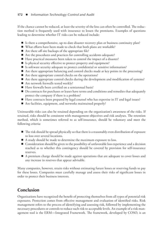 172  ◾  Information Technology Control and Audit
If the chance cannot be reduced, at least the severity of the loss can often be ­
controlled. The reduc-
tion method is frequently used with insurance to lessen the premiums. Examples of questions
leading to determine whether IT risks can be reduced include:
◾
◾ Is there a comprehensive, up-to-date disaster recovery plan or business continuity plan?
◾
◾ What efforts have been made to check that both plans are workable?
◾
◾ Are there off-site backups of the appropriate file?
◾
◾ Are the procedures and practices for controlling accidents adequate?
◾
◾ Have practical measures been taken to control the impact of a disaster?
◾
◾ Is physical security effective to protect property and equipment?
◾
◾ Is software security adequate to protect confidential or sensitive information?
◾
◾ Are there appropriate balancing and control checks made at key points in the processing?
◾
◾ Are there appropriate control checks on the operations?
◾
◾ Are there appropriate control checks during the development and modification of systems?
◾
◾ Are network firewalls tested weekly?
◾
◾ Have firewalls been certified on a semiannual basis?
◾
◾ Do contracts for purchases or leases have terms and conditions and remedies that adequately
protect the company if there is a problem?
◾
◾ Have contracts been prepared by legal counsel who has expertise in IT and legal issues?
◾
◾ Are facilities, equipment, and networks maintained properly?
Uninsurable risks can also be retained depending on the organization’s awareness of the risks. If
retained, risks should be consistent with management objectives and risk analyses. The ­
retention
method, which is sometimes referred to as self-insurance, should be voluntary and meet the
­
following criteria:
◾
◾ The risk should be spread physically so that there is a reasonably even distribution of ­
exposure
to loss over several locations.
◾
◾ A study should be made to determine the maximum exposure to loss.
◾
◾ Consideration should be given to the possibility of unfavorable loss experience and a ­
decision
reached as to whether this contingency should be covered by provision for self-insurance
reserves.
◾
◾ A premium charge should be made against operations that are adequate to cover losses and
any increase in reserves that appear advisable.
Many companies, however, retain risks without estimating future losses or reserving funds to pay
for these losses. Companies must carefully manage and assess their risks of significant losses in
order to protect their business interests.
Conclusion
Organizations have recognized the benefit of protecting themselves from all types of potential risk
exposures. Protection comes from effective management and evaluation of identified risks. Risk
management refers to the process of identifying and assessing risk, followed by implementing the
necessary procedures or controls to reduce such risk to acceptable levels. An example of a risk man-
agement tool is the ERM—Integrated Framework. The framework, developed by COSO, is an
 