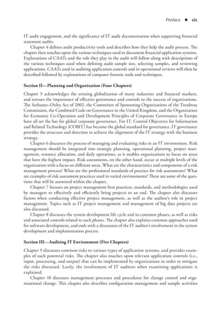 Preface  ◾  xix
IT audit engagement, and the significance of IT audit documentation when supporting financial
statement audits.
Chapter 4 defines audit productivity tools and describes how they help the audit process. The
chapter then touches upon the various techniques used to document financial application systems.
Explanations of CAATs and the role they play in the audit will follow along with descriptions of
the various techniques used when defining audit sample size, selecting samples, and reviewing
applications. CAATs used in auditing application controls and in operational reviews will then be
described followed by explanations of computer forensic tools and techniques.
Section II—Planning and Organization (Four Chapters)
Chapter 5 acknowledges the existing globalization of many industries and financial markets,
and stresses the importance of effective governance and controls to the success of organizations.
The Sarbanes–Oxley Act of 2002, the Committee of Sponsoring Organizations of the Treadway
Commission, the Combined Code on Governance in the United Kingdom, and the Organization
for Economic Co-Operation and Development Principles of Corporate Governance in Europe
have all set the bar for global corporate governance. For IT, Control Objectives for Information
and Related Technology (COBIT) has become the global standard for governance. IT governance
provides the structure and direction to achieve the alignment of the IT strategy with the business
strategy.
Chapter 6 discusses the process of managing and evaluating risks in an IT environment. Risk
management should be integrated into strategic planning, operational planning, project man-
agement, resource allocation, and daily operations, as it enables organizations to focus on areas
that have the highest impact. Risk assessments, on the other hand, occur at multiple levels of the
organization with a focus on different areas. What are the characteristics and components of a risk
management process? What are the professional standards of practice for risk assessments? What
are examples of risk assessment practices used in varied environments? These are some of the ques-
tions that will be answered within the chapter.
Chapter 7 focuses on project management best practices, standards, and methodologies used
by managers to effectively and efficiently bring projects to an end. The chapter also discusses
factors when conducting effective project management, as well as the auditor’s role in project
management. Topics such as IT project management and management of big data projects are
also discussed.
Chapter 8 discusses the system development life cycle and its common phases, as well as risks
and associated controls related to such phases. The chapter also explains common approaches used
for software development, and ends with a discussion of the IT auditor’s involvement in the system
development and implementation process.
Section III—Auditing IT Environment (Five Chapters)
Chapter 9 discusses common risks to various types of application systems, and provides exam-
ples of such potential risks. The chapter also touches upon relevant application controls (i.e.,
input, processing, and output) that can be implemented by organizations in order to mitigate
the risks discussed. Lastly, the involvement of IT auditors when examining applications is
explained.
Chapter 10 discusses management processes and procedures for change control and orga-
nizational change. This chapter also describes configuration management and sample activities
 