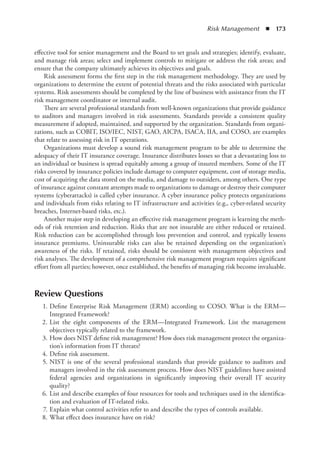 Risk Management  ◾  173
effective tool for senior management and the Board to set goals and strategies; identify, ­
evaluate,
and manage risk areas; select and implement controls to mitigate or address the risk areas; and
ensure that the company ultimately achieves its objectives and goals.
Risk assessment forms the first step in the risk management methodology. They are used by
organizations to determine the extent of potential threats and the risks associated with particular
systems. Risk assessments should be completed by the line of business with assistance from the IT
risk management coordinator or internal audit.
There are several professional standards from well-known organizations that provide guidance
to auditors and managers involved in risk assessments. Standards provide a consistent quality
measurement if adopted, maintained, and supported by the organization. Standards from organi-
zations, such as COBIT, ISO/IEC, NIST, GAO, AICPA, ISACA, IIA, and COSO, are examples
that relate to assessing risk in IT operations.
Organizations must develop a sound risk management program to be able to determine the
adequacy of their IT insurance coverage. Insurance distributes losses so that a devastating loss to
an individual or business is spread equitably among a group of insured members. Some of the IT
risks covered by insurance policies include damage to computer equipment, cost of storage media,
cost of acquiring the data stored on the media, and damage to outsiders, among others. One type
of insurance against constant attempts made to organizations to damage or destroy their computer
systems (cyberattacks) is called cyber insurance. A cyber insurance policy protects organizations
and individuals from risks relating to IT infrastructure and activities (e.g., cyber-related security
breaches, Internet-based risks, etc.).
Another major step in developing an effective risk management program is learning the meth-
ods of risk retention and reduction. Risks that are not insurable are either reduced or retained.
Risk reduction can be accomplished through loss prevention and control, and typically lessens
insurance premiums. Uninsurable risks can also be retained depending on the organization’s
awareness of the risks. If retained, risks should be consistent with management objectives and
risk analyses. The development of a comprehensive risk management program requires significant
effort from all parties; however, once established, the benefits of managing risk become invaluable.
Review Questions
	 1.	Define Enterprise Risk Management (ERM) according to COSO. What is the ERM—
Integrated Framework?
	 2.	List the eight components of the ERM—Integrated Framework. List the management
objectives typically related to the framework.
	 3.	How does NIST define risk management? How does risk management protect the organiza-
tion’s information from IT threats?
	 4.	Define risk assessment.
	 5.	NIST is one of the several professional standards that provide guidance to auditors and
­
managers involved in the risk assessment process. How does NIST guidelines have assisted
federal agencies and organizations in significantly improving their overall IT security
quality?
	 6.	List and describe examples of four resources for tools and techniques used in the identifica-
tion and evaluation of IT-related risks.
	 7.	Explain what control activities refer to and describe the types of controls available.
	 8.	What effect does insurance have on risk?
 