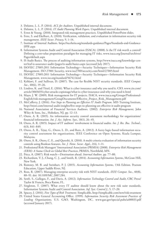 Risk Management  ◾  175
	 3.	Deloitte, L. L. P. (2014). ACL for Auditors. Unpublished internal document.
	 4.	Deloitte, L. L. P. (2014). IT Audit Planning Work Papers. Unpublished internal document.
	 5.	Ernst  Young. (2010). Integrated risk management practices. Unpublished PowerPoint slides.
	 6.	Fenz, S. and Ekelhart, A. (2010). Verification, validation, and evaluation in information security risk
management. IEEE Secur. Privacy, 9, 1–14.
	 7.	Institute of Internal Auditors. https://na.theiia.org/standards-guidance/Pages/Standards-and-Guidance-
IPPF.aspx
	 8.	Information Systems Audit and Control Association (ISACA). (2008). Is the IT risk worth a control?
Defining a cost-value proposition paradigm for managing IT risks, www.isaca.org/Journal/archives/
Pages/default.aspx
	 9.	IS Audit Basics. The process of auditing information systems, http://www.isaca.org/knowledge-cen-
ter/itaf-is-assurance-audit-/pages/is-audit-basics.aspx (accessed July 2017).
	 10.	ISO/IEC 27005:2011 Information Technology—Security Techniques—Information Security Risk
Management. ISO 27001 Security, www.iso27001security.com/html/27005.html
	 11.	ISO/IEC 27005:2011 Information Technology—Security Techniques—Information Security Risk
Management, www.iso.org/standard/56742.html
	 12.	Keblawi, F. and Sullivan, D. (2007). The case for flexible NIST security standards. IEEE Comput.
Soc., 40(6), 19–26.
	 13.	Lindros, K. and Tittel, E. (2016). What is cyber insurance and why you need it. CIO, www.cio.com/
article/3065655/cyber-attacks-espionage/what-is-cyber-insurance-and-why-you-need-it.html
	 14.	Mayo, J. W. (2009). Risk management for IT projects. ISACA, www.isaca.org/Groups/Professional-
English/risk-management/GroupDocuments/Effective_Project_Risk_Management.pdf
	 15.	McCafferty, J. (2016). Five Steps to Planning an Effective IT Audit Program. MIS Training Institute,
http://misti.com/internal-audit-insights/five-steps-to-planning-an-effective-it-audit-program
	 16.	National Association of Financial Services Auditors. (2002). Enterprise Risk Management, John
Wiley  Sons, Inc., Hoboken, NJ, pp. 12–13.
	 17.	Otero, A. R. (2015). An information security control assessment methodology for organizations’
financial information. Int. J. Acc. Inform. Syst., 18(1), 26–45.
	 18.	Otero, A. R. (2015). Impact of IT auditors’ involvement in financial audits. Int. J. Res. Bus. Technol.,
6(3), 841–849.
	 19.	Otero, A. R., Tejay, G., Otero, L. D., and Ruiz, A. (2012). A fuzzy logic-based information secu-
rity control assessment for organizations, IEEE Conference on Open Systems, Kuala Lumpur,
Malaysia.
	 20.	Otero, A. R., Otero, C. E., and Qureshi, A. (2010). A multi-criteria evaluation of information security
controls using Boolean features. Int. J. Netw. Secur. Appl., 2(4), 1–11.
	 21.	Professional Risk Managers’ International Association (PRMIA) (2008). Enterprise Risk Management
(ERM): A Status Check on Global Best Practices, PRMIA, Northfield, MN.
	 22.	Psica, A. (2007). Risk watch—Destination ahead. Internal Auditor, pp. 77–80.
	 23.	Richardson, V. J., Chang, C. J., and Smith, R. (2014). Accounting Information Systems, McGraw Hill,
New York.
	 24.	Romney, M. B. and Steinbart, P. J. (2015). Accounting Information Systems, 13th Edition. Pearson
Education, Upper Saddle River, NJ.
	 25.	Ross, R. (2007). Managing enterprise security risk with NIST standards. IEEE Comput. Soc., 40(8),
88–91. doi: 10.1109/MC.2007.284.
	 26.	Senft, S., Gallegos, F., and Davis, A. (2012). Information Technology Control and Audit, CRC Press/
Taylor  Francis, Boca Raton, FL.
	 27.	Singleton, T. (2007). What every IT auditor should know about the new risk suite standards,
Information Systems Audit and Control Association. Inf. Syst. Control J., 5, 17–20.
	 28.	Spacey, J. (2016). Five Types of Risk Treatment. Simplicable, http://simplicable.com/new/risk-treatment
	 29.	United States General Accounting Office. (1999). Information Security Risk Assessment Practices of
Leading Organizations, U.S. GAO, Washington, DC, www.gao.gov/special.pubs/ai00033.pdf
(accessed January 2017).
 