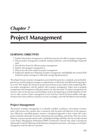 177
Chapter 7
Project Management
LEARNING OBJECTIVES
	 1.	Explain what project management is and list best practices for effective project management.
	 2.	Discuss project management standards, leading authorities, and methodologies frequently
used.
	 3.	Describe key factors for effective project management.
	 4.	Explain what program management is.
	 5.	Discuss the role of the auditor in project management.
	 6.	Explain the significance of big data in project management, and highlight the essential skills
needed for project managers to effectively manage big data projects.
This chapter focuses on project management, particularly best practices, standards, and methodolo-
gies that are used by program managers in organizations to effectively and efficiently bring projects
to an end. This chapter also discusses various success factors to put in place when conducting effec-
tive project management, and the auditor’s role in project management. Topics such as program
management and management of big data projects are also discussed. IT project management, for
instance, refers to the processes and techniques used in the beginning-to-end development of soft-
ware or other systems. Project management is one of the key controls for both auditors and orga-
nizations that ensures delivery of projects on time, on budget, and with full effective functionality.
Project Management
The purpose of project management is to identify, establish, coordinate, and monitor activities,
tasks, and resources for a project that is consistent with the goals and objectives of the organiza-
tion. Effectively controlling projects requires a disciplined approach to their various life cycles:
project initiation, planning, execution, monitoring and controlling, and closing. These five cycles,
domains, or process groups contain tasks, including knowledge and skills, that are actually assessed
in the Project Management Professional (PMP) Certification. Overall, they relate to having the
right people involved, following standard project management processes, and using a set of project
management tools for effective execution.
 