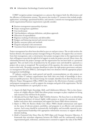 178  ◾  Information Technology Control and Audit
COBIT recognizes project management as a process that impacts both the effectiveness and
the efficiency of information systems. The process also involves IT resources that include people,
applications, technology, operational facilities, and controls. Controls over managing projects that
satisfy organizational business requirements typically consider:
◾
◾ Business management sponsorship of project
◾
◾ Project management capabilities
◾
◾ User involvement
◾
◾ Task breakdown, milestone definition, and phase approvals
◾
◾ Allocation of responsibilities
◾
◾ Rigorous tracking of milestones and deliverables
◾
◾ Budgets and balancing internal and external resources
◾
◾ Quality assurance plans and methods
◾
◾ Program and project risk assessments
◾
◾ Transition from development to operations
Project management has often been described as part art and part science. The art side involves the
human element, the experience project managers bring to the project, the support they can muster
from their management, and, a critical point, how project managers relate to the organization and
their willingness to provide the right level of support to make the project succeed. Many times, the
relationship between the project manager and the organization has not been built as a partnered
approach. This can lead to loss of productivity by the project team and should be captured as a
project risk as soon as recognized. The second part of the equation, the science side, is somewhat
easier to deal with. The project manager should put in place the right project governance and proj-
ect management life cycle (PMLC), and integrate these two elements with the appropriate project
management methodology.
IT industry analysts have made general and specific recommendations on why projects are
successful. Other IT industry organizations have built their own body of knowledge to docu-
ment acceptable practices. The Gartner Group, for example, identifies Seven Best Practices for an
Effective Project Management Office (PMO) that improve the effectiveness of project, portfolio
and program management, as well as support the strategies and goals of the organization. The fol-
lowing recommendations are a good place to start.
	1.	
Acquire the Right People, Knowledge, Skills, and Collaborative Behaviors. This is a key charac-
teristic of a highly effective PMO that allows project managers to place emphasis on hiring
only resources that will best fit the project.
	2.	
Identify and Execute High-Impact, High-Visibility Initiatives. The focus here is on identifying
and improving delivery of critical, highly visible projects to attract the attention of stake-
holders and ensure their commitment and support for future PMO-driven initiatives.
	3.	
Report on What the Business Really Cares About. PMOs should communicate and report
on the status of relevant projects, portfolios, and programs in an effective and consistent
manner. Such status should be systematically, forthrightly, and invariably reported to pro-
vide organizational leadership with appropriate information necessary to support effective
decision-making.
	4.	
Build a Framework that Shows How the PMO Aligns with Strategic Enterprise Objectives. A
framework that articulates alignment between the PMOs and the continuously evolving
organizational goals, milestones, and direction is essential to support the value of the PMO.
 